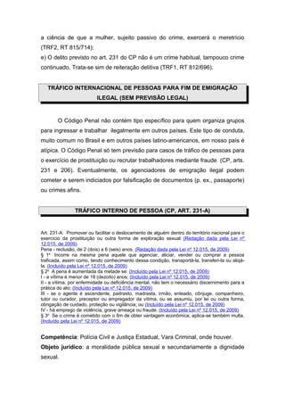 a ciência de que a mulher, sujeito passivo do crime, exercerá o meretrício
(TRF2, RT 815/714);
e) O delito previsto no art. 231 do CP não é um crime habitual, tampouco crime
continuado. Trata-se sim de reiteração delitiva (TRF1, RT 812/696).
TRÁFICO INTERNACIONAL DE PESSOAS PARA FIM DE EMIGRAÇÃO
ILEGAL (SEM PREVISÃO LEGAL)
O Código Penal não contém tipo específico para quem organiza grupos
para ingressar e trabalhar ilegalmente em outros países. Este tipo de conduta,
muito comum no Brasil e em outros países latino-americanos, em nosso país é
atípica. O Código Penal só tem previsão para casos de tráfico de pessoas para
o exercício de prostituição ou recrutar trabalhadores mediante fraude (CP, arts.
231 e 206). Eventualmente, os agenciadores de emigração ilegal podem
cometer e serem indiciados por falsificação de documentos (p. ex., passaporte)
ou crimes afins.
TRÁFICO INTERNO DE PESSOA (CP, ART. 231-A)
Art. 231-A. Promover ou facilitar o deslocamento de alguém dentro do território nacional para o
exercício da prostituição ou outra forma de exploração sexual: (Redação dada pela Lei nº
12.015, de 2009)
Pena - reclusão, de 2 (dois) a 6 (seis) anos. (Redação dada pela Lei nº 12.015, de 2009)
§ 1o
Incorre na mesma pena aquele que agenciar, aliciar, vender ou comprar a pessoa
traficada, assim como, tendo conhecimento dessa condição, transportá-la, transferi-la ou alojá-
la. (Incluído pela Lei nº 12.015, de 2009)
§ 2o
A pena é aumentada da metade se: (Incluído pela Lei nº 12.015, de 2009)
I - a vítima é menor de 18 (dezoito) anos; (Incluído pela Lei nº 12.015, de 2009)
II - a vítima, por enfermidade ou deficiência mental, não tem o necessário discernimento para a
prática do ato; (Incluído pela Lei nº 12.015, de 2009)
III - se o agente é ascendente, padrasto, madrasta, irmão, enteado, cônjuge, companheiro,
tutor ou curador, preceptor ou empregador da vítima, ou se assumiu, por lei ou outra forma,
obrigação de cuidado, proteção ou vigilância; ou (Incluído pela Lei nº 12.015, de 2009)
IV - há emprego de violência, grave ameaça ou fraude. (Incluído pela Lei nº 12.015, de 2009)
§ 3o
Se o crime é cometido com o fim de obter vantagem econômica, aplica-se também multa.
(Incluído pela Lei nº 12.015, de 2009)
Competência: Polícia Civil e Justiça Estadual, Vara Criminal, onde houver.
Objeto jurídico: a moralidade pública sexual e secundariamente a dignidade
sexual.
 