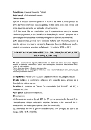 Providência: instaurar Inquérito Policial.
Ação penal: pública incondicionada.
Observações:
a) Com a redação conferida pela Lei nº 12.015, de 2009, a pena aplicada ao
crime do tráfico interno de pessoas passou de três a oito anos, para dois a seis
anos, devendo, portanto, ser aplicada retroativamente;
b) O tipo penal fala em prostituição, que é a prestação de serviços sexuais
mediante pagamento, e em “outra forma de exploração sexual”, que pode ser a
participação em fotografias ou filmes pornográficos com intuito comercial;
c) No caso concreto, poderá haver concurso material com rufianismo, quando o
agente, além de promover o transporte da pessoa de uma cidade para a outra,
ainda tira proveito de seus lucros (Delmanto, obra citada, 2007, p. 621);
ULTRAJE A CULTO E IMPEDIMENTO OU PERTURBAÇÃO DE ATO A ELE
RELATIVO (CP, ART. 208)
Art. 208 - Escarnecer de alguém publicamente, por motivo de crença ou função religiosa;
impedir ou perturbar cerimônia ou prática de culto religioso; vilipendiar publicamente ato ou
objeto de culto religioso:
Pena - detenção, de um mês a um ano, ou multa.
Parágrafo único - Se há emprego de violência, a pena é aumentada de um terço, sem prejuízo
da correspondente à violência.
Competência: Polícia Civil e Juizado Especial Criminal da Justiça Estadual.
Objeto jurídico: o sentimento religioso; em segundo plano, protege-se a
liberdade de culto e crença.
Providência: lavratura de Termo Circunstanciado (Lei 9.099/95, art. 69) e
remessa ao Juízo.
Ação penal: pública incondicionada.
Observações:
a) Consuma-se o crime do art. 208 do CP com a perturbação da cerimônia,
bastando para integrar o elemento subjetivo da figura o dolo eventual, sendo
irrelevante o fim visado pelo agente (JTACrimSP 44/162);
b) A liberdade de culto é garantia constitucional, com proteção do local e da
liturgia (STJ, HC 1.498-3/93);
 
