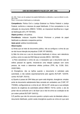 USO DE DOCUMENTO FALSO (CP, ART. 304)
Art. 304 - Fazer uso de qualquer dos papéis falsificados ou alterados, a que se referem os arts.
297 a 302:
Pena - a cominada à falsificação ou à alteração.
Competência: Polícia Civil e Justiça Estadual ou Polícia Federal e Justiça
Federal, conforme a natureza do papel falsificado. O foro competente é o da
utilização do documento (RBCCr 13/362), se impossível identificar-se o lugar
da falsificação (STJ, RT 767/540).
Objeto jurídico: a fé pública.
Providência: instaurar Inquérito Policial. Promover a juntada do papel
falsificado ou alterado e respectiva perícia.
Ação penal: pública incondicionada.
Observações:
a) Ainda que se trate de documento público, não se configura o crime de uso
se não houve intenção de prejudicar (TJSP, RT 556/302);
b) Não há crime se o uso do documento falsificado é inócuo, sem relevância
jurídica, como no caso da CNH falsa já vencida (IBCCr, 168/1038);
c) Para caracterizar o crime de uso, é necessário que o documento saia da
esfera pessoal do agente, iniciando-se uma relação qualquer com outra
pessoa, de modo a determinar efeitos jurídicos (TFR, Ap. 5.536, DJU,
23/02/1984);
d) Divergência: não se tipifica quando o documento é solicitado pela
autoridade, e não exibido espontaneamente pelo agente (RJTJSP, 123/478.
contra: RJTJSP, 75/313);
e) Quanto à posse de CNH falsa por quem está dirigindo, divergência: simples
porte de documento sabidamente falso consiste em verdadeiro uso (TJSP, RT
772/565), configurando-se o crime do art. 304 do CP, ainda que a sua exibição
decorra de exigência da autoridade policial (RBCCr 7/213); contra: o ato de
portar não se confunde com o de fazer uso e não há crime se a exibição se dá
por ordem policial (RJTJSP 124/512);
f) É pacífico que não há concurso quando o próprio autor da falsidade utiliza o
documento falsificado, porém existe divergência quanto ao crime em que será
 