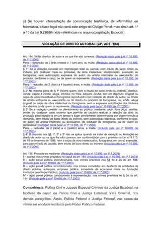 c) Se houver interceptação de comunicação telefônica, de informática ou
telemática, a base legal não será este artigo do Código Penal, mas sim o art. 1º
a 10 da Lei 9.296/96 (vide referências no arquivo Legislação Especial).
VIOLAÇÃO DE DIREITO AUTORAL (CP, ART. 184)
Art. 184. Violar direitos de autor e os que lhe são conexos: (Redação dada pela Lei nº 10.695,
de 1º.7.2003)
Pena – detenção, de 3 (três) meses a 1 (um) ano, ou multa. (Redação dada pela Lei nº 10.695,
de 1º.7.2003)
§ 1o
Se a violação consistir em reprodução total ou parcial, com intuito de lucro direto ou
indireto, por qualquer meio ou processo, de obra intelectual, interpretação, execução ou
fonograma, sem autorização expressa do autor, do artista intérprete ou executante, do
produtor, conforme o caso, ou de quem os represente: (Redação dada pela Lei nº 10.695, de
1º.7.2003)
Pena – reclusão, de 2 (dois) a 4 (quatro) anos, e multa. (Redação dada pela Lei nº 10.695, de
1º.7.2003)
§ 2o
Na mesma pena do § 1o
incorre quem, com o intuito de lucro direto ou indireto, distribui,
vende, expõe à venda, aluga, introduz no País, adquire, oculta, tem em depósito, original ou
cópia de obra intelectual ou fonograma reproduzido com violação do direito de autor, do direito
de artista intérprete ou executante ou do direito do produtor de fonograma, ou, ainda, aluga
original ou cópia de obra intelectual ou fonograma, sem a expressa autorização dos titulares
dos direitos ou de quem os represente. (Redação dada pela Lei nº 10.695, de 1º.7.2003)
§ 3o
Se a violação consistir no oferecimento ao público, mediante cabo, fibra ótica, satélite,
ondas ou qualquer outro sistema que permita ao usuário realizar a seleção da obra ou
produção para recebê-la em um tempo e lugar previamente determinados por quem formula a
demanda, com intuito de lucro, direto ou indireto, sem autorização expressa, conforme o caso,
do autor, do artista intérprete ou executante, do produtor de fonograma, ou de quem os
represente: (Redação dada pela Lei nº 10.695, de 1º.7.2003)
Pena – reclusão, de 2 (dois) a 4 (quatro) anos, e multa. (Incluído pela Lei nº 10.695, de
1º.7.2003)
§ 4o
O disposto nos §§ 1o
, 2o
e 3o
não se aplica quando se tratar de exceção ou limitação ao
direito de autor ou os que lhe são conexos, em conformidade com o previsto na Lei nº 9.610,
de 19 de fevereiro de 1998, nem a cópia de obra intelectual ou fonograma, em um só exemplar,
para uso privado do copista, sem intuito de lucro direto ou indireto. (Incluído pela Lei nº 10.695,
de 1º.7.2003)
Art. 186. Procede-se mediante: (Redação dada pela Lei nº 10.695, de 1º.7.2003)
I – queixa, nos crimes previstos no caput do art. 184; (Incluído pela Lei nº 10.695, de 1º.7.2003)
II – ação penal pública incondicionada, nos crimes previstos nos §§ 1o e 2o do art. 184;
(Incluído pela Lei nº 10.695, de 1º.7.2003)
III – ação penal pública incondicionada, nos crimes cometidos em desfavor de entidades de
direito público, autarquia, empresa pública, sociedade de economia mista ou fundação
instituída pelo Poder Público; (Incluído pela Lei nº 10.695, de 1º.7.2003)
IV – ação penal pública condicionada à representação, nos crimes previstos no § 3o do art.
184. (Incluído pela Lei nº 10.695, de 1º.7.2003)
Competência: Polícia Civil e Juizado Especial Criminal da Justiça Estadual, na
hipótese do caput, ou Polícia Civil e Justiça Estadual, Vara Criminal, nos
demais parágrafos. Ainda, Polícia Federal e Justiça Federal, nos casos da
vítima ser entidade instituída pelo Poder Público Federal.
 