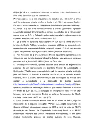 Objeto jurídico: a propriedade intelectual ou artística objeto de direito autoral,
bem como os direitos que lhe são conexos.
Providências: a) se o fato enquadra-se no caput do art. 184 do CP, o crime
será de ação penal privada, conforme dispõe o art. 186, I, do mesmo Código.
Em sendo assim, não cabe ao Delegado de Polícia tomar qualquer iniciativa (p.
ex., lavrar T.C.), pois a via processual correta é a vítima (querelante) ingressar
no Juizado Especial Criminal contra o infrator (querelado). Se a vítima quiser
que se lavre um B.O., o Delegado poderá exigir que ela formule requerimento
expresso a respeito e só então confeccionar o B.O.;
b) Se o crime for o previsto nos parágrafos 1º e 2º ou se a vítima for pessoa
jurídica de Direito Público, fundações, empresas públicas ou sociedades de
economia mista, a Autoridade Policial instaurará Inquérito Policial, uma vez que
a pena não permite a aplicação da Lei 9.099/95 (Juizados Especiais);
c) Nas hipóteses do § 3º a Autoridade Policial aguardará representação da
vítima e, se esta for feita, instaurará Inquérito Policial, uma vez que a pena não
permite a aplicação da Lei 9.099/95 (Juizados Especiais);
d) O Delegado de Polícia, quando possível, deve efetuar as diligências na
presença de um representante do Escritório Central de Arrecadação e
Distribuição (ECAD), que é uma sociedade civil, de natureza privada, instituída
pela Lei Federal nº 5.988/73 e mantida pela atual Lei de Direitos Autorais
brasileira, de nº 9.610/98, administrado por dez associações de música para
realizar a arrecadação e a distribuição de direitos autorais
(http://www.ecad.org.br/ViewController/publico/conteudo.aspx?codigo=16).Será
oportuno providenciar a realização de laudo que ateste a falsidade, a violação
do direito do autor (p. ex., a realização de interpretação falsa de um ator
famoso), para tanto nomeando Peritos os próprios funcionários do ECAD,
mediante compromisso (CPP, art. 159, § 1º);
e) Ainda poderá a Autoridade Policial valer -se do auxílio da APCM, cujo site
institucional dá a seguinte definição: “APCM (Associação Antipirataria de
Cinema e Música) foi criada em meados de 2007, a partir da união da ADEPI
(Associação de Defesa da Propriedade Intelectual) Brasil e a APDIF
(Associação Protetora dos Direitos Intelectuais Fonográficos), e tem como
objetivo fundamental proteger os direitos autorais de seus titulares,
 