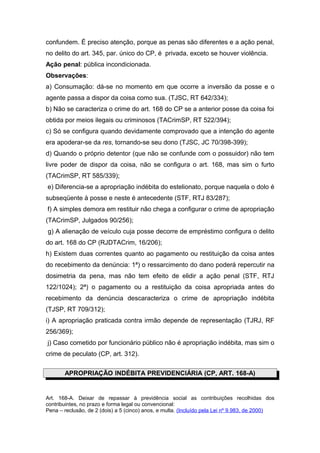 confundem. É preciso atenção, porque as penas são diferentes e a ação penal,
no delito do art. 345, par. único do CP, é privada, exceto se houver violência.
Ação penal: pública incondicionada.
Observações:
a) Consumação: dá-se no momento em que ocorre a inversão da posse e o
agente passa a dispor da coisa como sua. (TJSC, RT 642/334);
b) Não se caracteriza o crime do art. 168 do CP se a anterior posse da coisa foi
obtida por meios ilegais ou criminosos (TACrimSP, RT 522/394);
c) Só se configura quando devidamente comprovado que a intenção do agente
era apoderar-se da res, tornando-se seu dono (TJSC, JC 70/398-399);
d) Quando o próprio detentor (que não se confunde com o possuidor) não tem
livre poder de dispor da coisa, não se configura o art. 168, mas sim o furto
(TACrimSP, RT 585/339);
e) Diferencia-se a apropriação indébita do estelionato, porque naquela o dolo é
subseqüente à posse e neste é antecedente (STF, RTJ 83/287);
f) A simples demora em restituir não chega a configurar o crime de apropriação
(TACrimSP, Julgados 90/256);
g) A alienação de veículo cuja posse decorre de empréstimo configura o delito
do art. 168 do CP (RJDTACrim, 16/206);
h) Existem duas correntes quanto ao pagamento ou restituição da coisa antes
do recebimento da denúncia: 1ª) o ressarcimento do dano poderá repercutir na
dosimetria da pena, mas não tem efeito de elidir a ação penal (STF, RTJ
122/1024); 2ª) o pagamento ou a restituição da coisa apropriada antes do
recebimento da denúncia descaracteriza o crime de apropriação indébita
(TJSP, RT 709/312);
i) A apropriação praticada contra irmão depende de representação (TJRJ, RF
256/369);
j) Caso cometido por funcionário público não é apropriação indébita, mas sim o
crime de peculato (CP, art. 312).
APROPRIAÇÃO INDÉBITA PREVIDENCIÁRIA (CP, ART. 168-A)
Art. 168-A. Deixar de repassar à previdência social as contribuições recolhidas dos
contribuintes, no prazo e forma legal ou convencional:
Pena – reclusão, de 2 (dois) a 5 (cinco) anos, e multa. (Incluído pela Lei nº 9.983, de 2000)
 