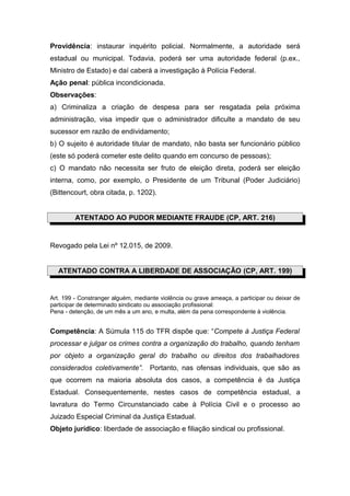 Providência: instaurar inquérito policial. Normalmente, a autoridade será
estadual ou municipal. Todavia, poderá ser uma autoridade federal (p.ex.,
Ministro de Estado) e daí caberá a investigação à Polícia Federal.
Ação penal: pública incondicionada.
Observações:
a) Criminaliza a criação de despesa para ser resgatada pela próxima
administração, visa impedir que o administrador dificulte a mandato de seu
sucessor em razão de endividamento;
b) O sujeito é autoridade titular de mandato, não basta ser funcionário público
(este só poderá cometer este delito quando em concurso de pessoas);
c) O mandato não necessita ser fruto de eleição direta, poderá ser eleição
interna, como, por exemplo, o Presidente de um Tribunal (Poder Judiciário)
(Bittencourt, obra citada, p. 1202).
ATENTADO AO PUDOR MEDIANTE FRAUDE (CP, ART. 216)
Revogado pela Lei nº 12.015, de 2009.
ATENTADO CONTRA A LIBERDADE DE ASSOCIAÇÃO (CP, ART. 199)
Art. 199 - Constranger alguém, mediante violência ou grave ameaça, a participar ou deixar de
participar de determinado sindicato ou associação profissional:
Pena - detenção, de um mês a um ano, e multa, além da pena correspondente à violência.
Competência: A Súmula 115 do TFR dispõe que: “Compete à Justiça Federal
processar e julgar os crimes contra a organização do trabalho, quando tenham
por objeto a organização geral do trabalho ou direitos dos trabalhadores
considerados coletivamente”. Portanto, nas ofensas individuais, que são as
que ocorrem na maioria absoluta dos casos, a competência é da Justiça
Estadual. Consequentemente, nestes casos de competência estadual, a
lavratura do Termo Circunstanciado cabe à Polícia Civil e o processo ao
Juizado Especial Criminal da Justiça Estadual.
Objeto jurídico: liberdade de associação e filiação sindical ou profissional.
 
