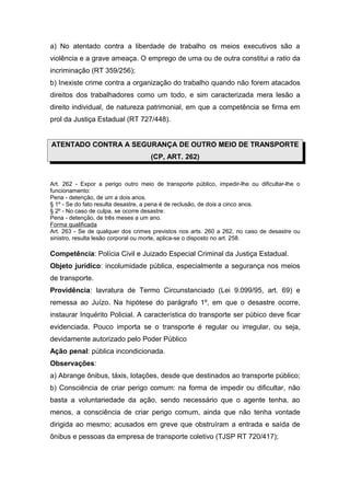 a) No atentado contra a liberdade de trabalho os meios executivos são a
violência e a grave ameaça. O emprego de uma ou de outra constitui a ratio da
incriminação (RT 359/256);
b) Inexiste crime contra a organização do trabalho quando não forem atacados
direitos dos trabalhadores como um todo, e sim caracterizada mera lesão a
direito individual, de natureza patrimonial, em que a competência se firma em
prol da Justiça Estadual (RT 727/448).
ATENTADO CONTRA A SEGURANÇA DE OUTRO MEIO DE TRANSPORTE
(CP, ART. 262)
Art. 262 - Expor a perigo outro meio de transporte público, impedir-lhe ou dificultar-lhe o
funcionamento:
Pena - detenção, de um a dois anos.
§ 1º - Se do fato resulta desastre, a pena é de reclusão, de dois a cinco anos.
§ 2º - No caso de culpa, se ocorre desastre:
Pena - detenção, de três meses a um ano.
Forma qualificada
Art. 263 - Se de qualquer dos crimes previstos nos arts. 260 a 262, no caso de desastre ou
sinistro, resulta lesão corporal ou morte, aplica-se o disposto no art. 258.
Competência: Polícia Civil e Juizado Especial Criminal da Justiça Estadual.
Objeto jurídico: incolumidade pública, especialmente a segurança nos meios
de transporte.
Providência: lavratura de Termo Circunstanciado (Lei 9.099/95, art. 69) e
remessa ao Juízo. Na hipótese do parágrafo 1º, em que o desastre ocorre,
instaurar Inquérito Policial. A característica do transporte ser púbico deve ficar
evidenciada. Pouco importa se o transporte é regular ou irregular, ou seja,
devidamente autorizado pelo Poder Público
Ação penal: pública incondicionada.
Observações:
a) Abrange ônibus, táxis, lotações, desde que destinados ao transporte público;
b) Consciência de criar perigo comum: na forma de impedir ou dificultar, não
basta a voluntariedade da ação, sendo necessário que o agente tenha, ao
menos, a consciência de criar perigo comum, ainda que não tenha vontade
dirigida ao mesmo; acusados em greve que obstruíram a entrada e saída de
ônibus e pessoas da empresa de transporte coletivo (TJSP RT 720/417);
 