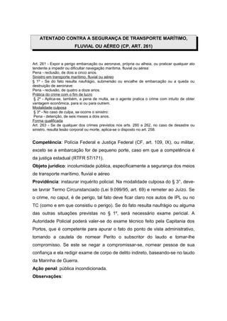 ATENTADO CONTRA A SEGURANÇA DE TRANSPORTE MARÍTIMO,
FLUVIAL OU AÉREO (CP, ART. 261)
Art. 261 - Expor a perigo embarcação ou aeronave, própria ou alheia, ou praticar qualquer ato
tendente a impedir ou dificultar navegação marítima, fluvial ou aérea:
Pena - reclusão, de dois a cinco anos.
Sinistro em transporte marítimo, fluvial ou aéreo
§ 1º - Se do fato resulta naufrágio, submersão ou encalhe de embarcação ou a queda ou
destruição de aeronave:
Pena - reclusão, de quatro a doze anos.
Prática do crime com o fim de lucro
§ 2º - Aplica-se, também, a pena de multa, se o agente pratica o crime com intuito de obter
vantagem econômica, para si ou para outrem.
Modalidade culposa
§ 3º - No caso de culpa, se ocorre o sinistro:
Pena - detenção, de seis meses a dois anos.
Forma qualificada
Art. 263 - Se de qualquer dos crimes previstos nos arts. 260 a 262, no caso de desastre ou
sinistro, resulta lesão corporal ou morte, aplica-se o disposto no art. 258.
Competência: Polícia Federal e Justiça Federal (CF, art. 109, IX), ou militar,
exceto se a embarcação for de pequeno porte, caso em que a competência é
da justiça estadual (RTFR 57/171).
Objeto jurídico: incolumidade pública, especificamente a segurança dos meios
de transporte marítimo, fluvial e aéreo
Providência: instaurar inquérito policial. Na modalidade culposa do § 3°, deve-
se lavrar Termo Circunstanciado (Lei 9.099/95, art. 69) e remeter ao Juízo. Se
o crime, no caput, é de perigo, tal fato deve ficar claro nos autos de IPL ou no
TC (como e em que consistiu o perigo). Se do fato resulta naufrágio ou alguma
das outras situações previstas no § 1º, será necessário exame pericial. A
Autoridade Policial poderá valer-se do exame técnico feito pela Capitania dos
Portos, que é competente para apurar o fato do ponto de vista administrativo,
tomando a cautela de nomear Perito o subscritor do laudo e tomar-lhe
compromisso. Se este se negar a compromissar-se, nomear pessoa de sua
confiança e ela redigir exame de corpo de delito indireto, baseando-se no laudo
da Marinha de Guerra.
Ação penal: pública incondicionada.
Observações:
 