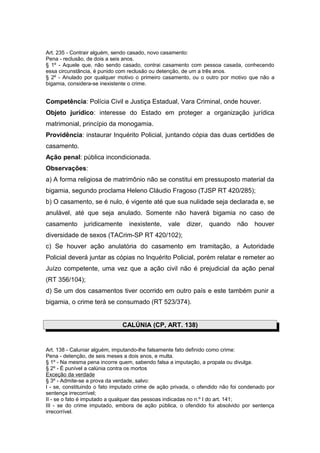 Art. 235 - Contrair alguém, sendo casado, novo casamento:
Pena - reclusão, de dois a seis anos.
§ 1º - Aquele que, não sendo casado, contrai casamento com pessoa casada, conhecendo
essa circunstância, é punido com reclusão ou detenção, de um a três anos.
§ 2º - Anulado por qualquer motivo o primeiro casamento, ou o outro por motivo que não a
bigamia, considera-se inexistente o crime.
Competência: Polícia Civil e Justiça Estadual, Vara Criminal, onde houver.
Objeto jurídico: interesse do Estado em proteger a organização jurídica
matrimonial, princípio da monogamia.
Providência: instaurar Inquérito Policial, juntando cópia das duas certidões de
casamento.
Ação penal: pública incondicionada.
Observações:
a) A forma religiosa de matrimônio não se constitui em pressuposto material da
bigamia, segundo proclama Heleno Cláudio Fragoso (TJSP RT 420/285);
b) O casamento, se é nulo, é vigente até que sua nulidade seja declarada e, se
anulável, até que seja anulado. Somente não haverá bigamia no caso de
casamento juridicamente inexistente, vale dizer, quando não houver
diversidade de sexos (TACrim-SP RT 420/102);
c) Se houver ação anulatória do casamento em tramitação, a Autoridade
Policial deverá juntar as cópias no Inquérito Policial, porém relatar e remeter ao
Juízo competente, uma vez que a ação civil não é prejudicial da ação penal
(RT 356/104);
d) Se um dos casamentos tiver ocorrido em outro país e este também punir a
bigamia, o crime terá se consumado (RT 523/374).
CALÚNIA (CP, ART. 138)
Art. 138 - Caluniar alguém, imputando-lhe falsamente fato definido como crime:
Pena - detenção, de seis meses a dois anos, e multa.
§ 1º - Na mesma pena incorre quem, sabendo falsa a imputação, a propala ou divulga.
§ 2º - É punível a calúnia contra os mortos
Exceção da verdade
§ 3º - Admite-se a prova da verdade, salvo:
I - se, constituindo o fato imputado crime de ação privada, o ofendido não foi condenado por
sentença irrecorrível;
II - se o fato é imputado a qualquer das pessoas indicadas no n.º I do art. 141;
III - se do crime imputado, embora de ação pública, o ofendido foi absolvido por sentença
irrecorrível.
 