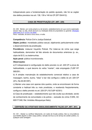 indispensáveis para a fundamentação do pedido ajuizado, não há se cogitar
dos delitos previstos nos art. 138, 139 e 140 do CP (RT 554/412).
CASA DE PROSTITUIÇÃO (CP, ART. 229)
Art. 229. Manter, por conta própria ou de terceiro, estabelecimento em que ocorra exploração
sexual, haja, ou não, intuito de lucro ou mediação direta do proprietário ou gerente: (Redação
dada pela Lei nº 12.015, de 2009)
Pena - reclusão, de dois a cinco anos, e multa.
Competência: Polícia Civil e Justiça Estadual.
Objeto jurídico: moralidade pública sexual, objetivando particularmente evitar
o desenvolvimento da prostituição.
Providência: instaurar Inquérito Policial. Por tratar-se de crime que exige
habitualidade, demonstrar tal fato através de documentos anteriores (p. ex.,
cópia de B.O.) ou testemunhas.
Ação penal: pública incondicionada.
Observações:
a) É indispensável à configuração do delito previsto no art. 229 CP a prova de
habitualidade, a qual decorre do verbo “manter”, nele empregada (TJSP RT
585/291;
b) A simples manutenção de estabelecimento comercial relativo a casa de
massagem, banho, ducha, “relax” e bar não configura o delito do art. 229 CP
(STJ, Re 65.951/DF);
c) Manter uma casa com apenas dois quartos, onde se encontravam de forma
constante e habitual três ou mais prostitutas, e recebendo freqüentemente,
configura o delito previsto no art. 229 CP ( RJTJSP 42/351)
d) Casa de prostituição – estabelecimento que não oculta sua atividade, sendo
de conhecimento da comunidade e da polícia – exclusão do crime (TJRS, AC
695171348, Rel. Aristides Albuquerque Neto).
CERTIDÃO OU ATESTADO IDEOLOGICAMENTE FALSO (CP, ART. 301)
Art. 301 - Atestar ou certificar falsamente, em razão de função pública, fato ou circunstância
que habilite alguém a obter cargo público, isenção de ônus ou de serviço de caráter público, ou
qualquer outra vantagem:
 