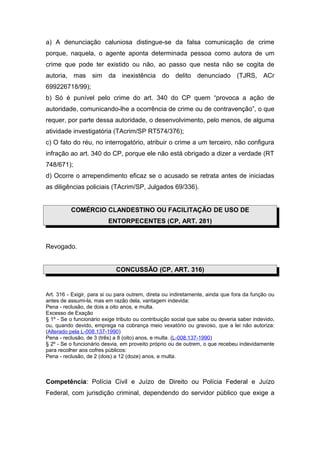 a) A denunciação caluniosa distingue-se da falsa comunicação de crime
porque, naquela, o agente aponta determinada pessoa como autora de um
crime que pode ter existido ou não, ao passo que nesta não se cogita de
autoria, mas sim da inexistência do delito denunciado (TJRS, ACr
699226718/99);
b) Só é punível pelo crime do art. 340 do CP quem “provoca a ação de
autoridade, comunicando-lhe a ocorrência de crime ou de contravenção”, o que
requer, por parte dessa autoridade, o desenvolvimento, pelo menos, de alguma
atividade investigatória (TAcrim/SP RT574/376);
c) O fato do réu, no interrogatório, atribuir o crime a um terceiro, não configura
infração ao art. 340 do CP, porque ele não está obrigado a dizer a verdade (RT
748/671);
d) Ocorre o arrependimento eficaz se o acusado se retrata antes de iniciadas
as diligências policiais (TAcrim/SP, Julgados 69/336).
COMÉRCIO CLANDESTINO OU FACILITAÇÃO DE USO DE
ENTORPECENTES (CP, ART. 281)
Revogado.
CONCUSSÃO (CP, ART. 316)
Art. 316 - Exigir, para si ou para outrem, direta ou indiretamente, ainda que fora da função ou
antes de assumi-la, mas em razão dela, vantagem indevida:
Pena - reclusão, de dois a oito anos, e multa.
Excesso de Exação
§ 1º - Se o funcionário exige tributo ou contribuição social que sabe ou deveria saber indevido,
ou, quando devido, emprega na cobrança meio vexatório ou gravoso, que a lei não autoriza:
(Alterado pela L-008.137-1990)
Pena - reclusão, de 3 (três) a 8 (oito) anos, e multa. (L-008.137-1990)
§ 2º - Se o funcionário desvia, em proveito próprio ou de outrem, o que recebeu indevidamente
para recolher aos cofres públicos:
Pena - reclusão, de 2 (dois) a 12 (doze) anos, e multa.
Competência: Polícia Civil e Juízo de Direito ou Polícia Federal e Juízo
Federal, com jurisdição criminal, dependendo do servidor público que exige a
 