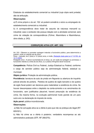 Estatutos do estabelecimento comercial ou industrial (cuja cópia será juntada)
dão tal atribuição.
Observações:
a) É crime próprio o do art. 152: só poderá cometê-lo o sócio ou empregado do
estabelecimento comercial ou industrial;
b) A correspondência deve tratar de assunto de natureza mercantil ou
industrial; caso o conteúdo não possua relação com a atividade comercial, será
crime de violação de correspondência (Führer, Maximiliano e Maximilianus,
obra citada, p. 243).
CORRUPÇÃO ATIVA (CP, ART. 333)
Art. 333 - Oferecer ou prometer vantagem indevida a funcionário público, para determiná-lo a
praticar, omitir ou retardar ato de ofício:
Pena – reclusão, de 2 (dois) a 12 (doze) anos, e multa. (Redação dada pela Lei nº 10.763, de
12.11.2003)
Parágrafo único - A pena é aumentada de um terço, se, em razão da vantagem ou promessa, o
funcionário retarda ou omite ato de ofício, ou o pratica infringindo dever funcional.
Competência: Polícia Civil ou Federal, Justiça Estadual ou Federal, conforme
o cargo de servidor público seja da administração federal, estadual ou
municipal.
Objeto jurídico: Proteção da administração pública.
Providência: lavratura de auto de prisão em flagrante ou abertura de inquérito
policial através de portaria. Pedidos de quebra de sigilo bancário e de quebra
de sigilo fiscal podem ser decisivos para materializar a existência do crime. Se
houver descompasso entre o depósito na conta-corrente e os vencimentos do
funcionário, sem justificativa plausível, haverá presunção da existência do
crime. Da mesma forma, na evolução patrimonial muito grande de um para
outro ano na declaração do imposto de renda.
Ação penal: pública incondicionada.
Observações:
a) Não há corrupção ativa se a oferta é para que não se pratique ato ilegal (RT
605/301);
b) Não há crime se a oferta é posterior, verdadeira recompensa ao ato
administrativo praticado (STF, RF 266/275);
 