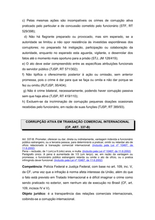c) Pelas mesmas ações são incompatíveis os crimes de corrupção ativa
praticado pelo particular e de concussão cometido pelo funcionário (STF, RT
529/398);
d) Não há flagrante preparado ou provocado, mas sim esperado, se a
autoridade se limitou a não opor resistência às investidas espontâneas dos
corruptores; no preparado há instigação, participação ou colaboração da
autoridade, enquanto no esperado esta aguarda, vigilante, o desenrolar dos
fatos até o momento mais oportuno para a prisão (STJ, JM 128/419);
e) O ato deve estar compreendido entre as específicas atribuições funcionais
do servidor público (TJSP, RT 571/302);
f) Não tipifica o oferecimento posterior à ação ou omissão, sem anterior
promessa, pois o crime é dar para que se faça ou omita e não dar porque se
fez ou omitiu (RJTJSP, 95/404);
g) Não é crime bilateral, necessariamente, podendo haver corrupção passiva
sem que haja ativa (TJSP, RT 419/110);
h) Excluem-se da incriminação de corrupção pequenas doações ocasionais
recebidas pelo funcionário, em razão de suas funções (TJSP, RT 389/93).
CORRUPÇÃO ATIVA EM TRANSAÇÃO COMERCIAL INTERNACIONAL
(CP, ART. 337-B)
Art. 337-B. Prometer, oferecer ou dar, direta ou indiretamente, vantagem indevida a funcionário
público estrangeiro, ou a terceira pessoa, para determiná-lo a praticar, omitir ou retardar ato de
ofício relacionado à transação comercial internacional: (Incluído pela Lei nº 10467, de
11.6.2002)
Pena – reclusão, de 1 (um) a 8 (oito) anos, e multa. (Incluído pela Lei nº 10467, de 11.6.2002)
Parágrafo único. A pena é aumentada de 1/3 (um terço), se, em razão da vantagem ou
promessa, o funcionário público estrangeiro retarda ou omite o ato de ofício, ou o pratica
infringindo dever funcional. (Incluído pela Lei nº 10467, de 11.6.2002)
Competência: Polícia Federal e Justiça Federal, com base no art. 109, inc. V,
da CF, uma vez que a infração à norma afeta interesse da União, além do que
o fato está previsto em Tratado Internacional e é difícil imaginar o crime como
sendo praticado no exterior, sem nenhum ato de execução no Brasil (CF, art.
109, incisos IV e V).
Objeto jurídico: é a transparência das relações comerciais internacionais,
coibindo-se a corrupção internacional.
 