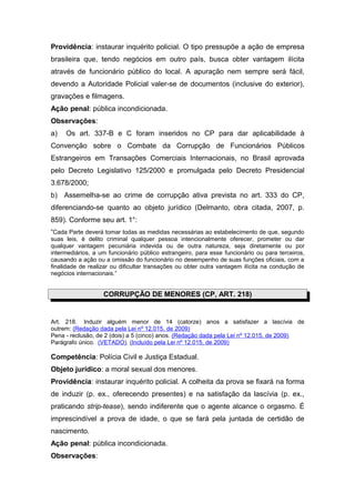 Providência: instaurar inquérito policial. O tipo pressupõe a ação de empresa
brasileira que, tendo negócios em outro país, busca obter vantagem ilícita
através de funcionário público do local. A apuração nem sempre será fácil,
devendo a Autoridade Policial valer-se de documentos (inclusive do exterior),
gravações e filmagens.
Ação penal: pública incondicionada.
Observações:
a) Os art. 337-B e C foram inseridos no CP para dar aplicabilidade à
Convenção sobre o Combate da Corrupção de Funcionários Públicos
Estrangeiros em Transações Comerciais Internacionais, no Brasil aprovada
pelo Decreto Legislativo 125/2000 e promulgada pelo Decreto Presidencial
3.678/2000;
b) Assemelha-se ao crime de corrupção ativa prevista no art. 333 do CP,
diferenciando-se quanto ao objeto jurídico (Delmanto, obra citada, 2007, p.
859). Conforme seu art. 1°:
“Cada Parte deverá tomar todas as medidas necessárias ao estabelecimento de que, segundo
suas leis, é delito criminal qualquer pessoa intencionalmente oferecer, prometer ou dar
qualquer vantagem pecuniária indevida ou de outra natureza, seja diretamente ou por
intermediários, a um funcionário público estrangeiro, para esse funcionário ou para terceiros,
causando a ação ou a omissão do funcionário no desempenho de suas funções oficiais, com a
finalidade de realizar ou dificultar transações ou obter outra vantagem ilícita na condução de
negócios internacionais.”
CORRUPÇÃO DE MENORES (CP, ART. 218)
Art. 218. Induzir alguém menor de 14 (catorze) anos a satisfazer a lascívia de
outrem: (Redação dada pela Lei nº 12.015, de 2009)
Pena - reclusão, de 2 (dois) a 5 (cinco) anos. (Redação dada pela Lei nº 12.015, de 2009)
Parágrafo único. (VETADO). (Incluído pela Lei nº 12.015, de 2009)
Competência: Polícia Civil e Justiça Estadual.
Objeto jurídico: a moral sexual dos menores.
Providência: instaurar inquérito policial. A colheita da prova se fixará na forma
de induzir (p. ex., oferecendo presentes) e na satisfação da lascívia (p. ex.,
praticando strip-tease), sendo indiferente que o agente alcance o orgasmo. É
imprescindível a prova de idade, o que se fará pela juntada de certidão de
nascimento.
Ação penal: pública incondicionada.
Observações:
 
