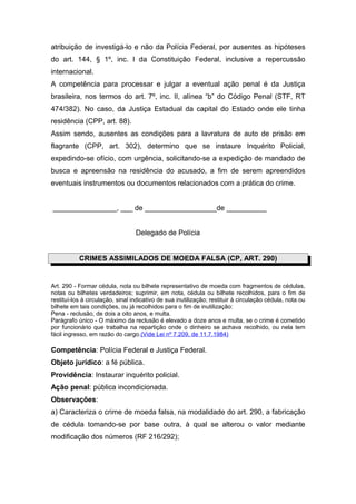 atribuição de investigá-lo e não da Polícia Federal, por ausentes as hipóteses
do art. 144, § 1º, inc. I da Constituição Federal, inclusive a repercussão
internacional.
A competência para processar e julgar a eventual ação penal é da Justiça
brasileira, nos termos do art. 7º, inc. II, alínea “b” do Código Penal (STF, RT
474/382). No caso, da Justiça Estadual da capital do Estado onde ele tinha
residência (CPP, art. 88).
Assim sendo, ausentes as condições para a lavratura de auto de prisão em
flagrante (CPP, art. 302), determino que se instaure Inquérito Policial,
expedindo-se ofício, com urgência, solicitando-se a expedição de mandado de
busca e apreensão na residência do acusado, a fim de serem apreendidos
eventuais instrumentos ou documentos relacionados com a prática do crime.
________________, ___ de __________________de __________
Delegado de Polícia
CRIMES ASSIMILADOS DE MOEDA FALSA (CP, ART. 290)
Art. 290 - Formar cédula, nota ou bilhete representativo de moeda com fragmentos de cédulas,
notas ou bilhetes verdadeiros; suprimir, em nota, cédula ou bilhete recolhidos, para o fim de
restituí-los à circulação, sinal indicativo de sua inutilização; restituir à circulação cédula, nota ou
bilhete em tais condições, ou já recolhidos para o fim de inutilização:
Pena - reclusão, de dois a oito anos, e multa.
Parágrafo único - O máximo da reclusão é elevado a doze anos e multa, se o crime é cometido
por funcionário que trabalha na repartição onde o dinheiro se achava recolhido, ou nela tem
fácil ingresso, em razão do cargo.(Vide Lei nº 7.209, de 11.7.1984)
Competência: Polícia Federal e Justiça Federal.
Objeto jurídico: a fé pública.
Providência: Instaurar inquérito policial.
Ação penal: pública incondicionada.
Observações:
a) Caracteriza o crime de moeda falsa, na modalidade do art. 290, a fabricação
de cédula tomando-se por base outra, à qual se alterou o valor mediante
modificação dos números (RF 216/292);
 