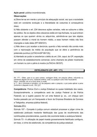 Ação penal: pública incondicionada.
Observações:
a) Deve ter-se em mente o princípio da adequação social, vez que a sociedade
está em constante evolução e a liberalidade de costumes é consequência
disso;
b) Não obstante o art. 234 descreva ações variadas, nele se subsume a idéia
de público. Se os objetos ditos obscenos estão em loja fechada, na qual entram
apenas os que querem vê-los ou adquiri-los, admitindo-se que tais objetos
possam ofender a moral do homem médio, a esse homem médio não fora
impingida a visão deles (RT 609/331);
c) Não deve o juiz receber a denúncia, quando o fato narrado não consta mais
com a reprovação da média da população que se afere a pertinência da
pretensão punitiva (JUTACrimSP 89/135);
d) Atentado ao pudor e caracteriza o delito do art. 234, caput, do CP, exposição
em vitrine de estabelecimento comercial, como chamariz de pôster mostrando
um homem nu com o pênis à mostra (JuTACrim 58/337).
ESTELIONATO (CP, ART. 171)
Art. 171 - Obter, para si ou para outrem, vantagem ilícita, em prejuízo alheio, induzindo ou
mantendo alguém em erro, mediante artifício, ardil, ou qualquer outro meio fraudulento:
Pena - reclusão, de um a cinco anos, e multa.
§ 1º - Se o criminoso é primário, e é de pequeno valor o prejuízo, o juiz pode aplicar a pena
conforme o disposto no art. 155, § 2º.
Competência: Polícia Civil e Justiça Estadual na quase totalidade dos casos.
Excepcionalmente, a competência será da Justiça Federal (e da Polícia
Federal), se o sujeito passivo for um ente federal (p. ex., um cheque sem
fundos passado por um franqueado a favor da Empresa Brasileira de Correios
e Telégrafos, empresa pública federal).
Súmulas STJ:
Súmula 107 - Compete à justiça comum estadual processar e julgar crime de
estelionato praticado mediante falsificação das guias de recolhimento das
contribuições previdenciárias, quando não ocorrente lesão a autarquia federal.
Súmula 73 - A utilização de papel moeda grosseiramente falsificado configura,
em tese, o crime de estelionato, da competência da justiça estadual.
 