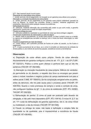§ 2º - Nas mesmas penas incorre quem:
Disposição de coisa alheia como própria
I - vende, permuta, dá em pagamento, em locação ou em garantia coisa alheia como própria;
Alienação ou oneração fraudulenta de coisa própria
II - vende, permuta, dá em pagamento ou em garantia coisa própria inalienável, gravada de
ônus ou litigiosa, ou imóvel que prometeu vender a terceiro, mediante pagamento em
prestações, silenciando sobre qualquer dessas circunstâncias;
Defraudação de penhor
III - defrauda, mediante alienação não consentida pelo credor ou por outro modo, a garantia
pignoratícia, quando tem a posse do objeto empenhado;
Fraude na entrega de coisa
IV - defrauda substância, qualidade ou quantidade de coisa que deve entregar a alguém;
Fraude para recebimento de indenização ou valor de seguro
V - destrói, total ou parcialmente, ou oculta coisa própria, ou lesa o próprio corpo ou a saúde,
ou agrava as conseqüências da lesão ou doença, com o intuito de haver indenização ou valor
de seguro;
Fraude no pagamento por meio de cheque
VI - emite cheque, sem suficiente provisão de fundos em poder do sacado, ou lhe frustra o
pagamento.
§ 3º - A pena aumenta-se de um terço, se o crime é cometido em detrimento de entidade de
direito público ou de instituto de economia popular, assistência social ou beneficência.
Observações:
a) Disposição de coisa alheia como própria: Venda de coisa alienada
fiduciariamente em garantia configura o crime do art. 171, § 2°, I do CP (TJSP,
RT 532/321); Pratica o crime quem oferece à penhora bem que já não lhe
pertencia (TACrSP, RT 492/356);
b) Alienação ou oneração fraudulenta de coisa própria: Silêncio do vendedor,
do permutante ou do devedor, a respeito dos ônus ou encargos que pesam
sobre o imóvel, transfere o negócio jurídico do campo estritamente civil para a
esfera penal (TJMS, RT 789/670); Se há composição amigável entre as partes,
antes da denúncia, não há justa causa para o processo penal (TACrSP, RT
526/393); Quanto a mera promessa de compra e venda e contrato de arras,
não configuram hipótese do §2°, II, do crime de estelionato (STF, RTJ 36/663;
TACrSP, RT 536/322).
c) Defraudação de penhor: O crime só pode ser praticado pelo devedor da
obrigação, e não pelo mero depositário (STF, RTJ 104/16); O inciso III, § 2° do
art. 171 cuida da defraudação da garantia pignoratícia, isto é, da coisa móvel
ou mobilizável, e não de imóveis (TACrSP, RT 481/348);
d) Fraude na entrega de coisa: não basta à tipificação a simples falta de
quantidade ou de qualidade, pois é imprescindível a ocorrência de fraude
(TACrSP, RT 436/406);
 