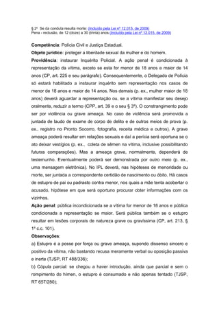 § 2o
Se da conduta resulta morte: (Incluído pela Lei nº 12.015, de 2009)
Pena - reclusão, de 12 (doze) a 30 (trinta) anos (Incluído pela Lei nº 12.015, de 2009)
Competência: Polícia Civil e Justiça Estadual.
Objeto jurídico: proteger a liberdade sexual da mulher e do homem.
Providência: instaurar Inquérito Policial. A ação penal é condicionada à
representação da vítima, exceto se esta for menor de 18 anos e maior de 14
anos (CP, art. 225 e seu parágrafo). Consequentemente, o Delegado de Polícia
só estará habilitado a instaurar inquérito sem representação nos casos de
menor de 18 anos e maior de 14 anos. Nos demais (p. ex., mulher maior de 18
anos) deverá aguardar a representação ou, se a vítima manifestar seu desejo
oralmente, reduzir a termo (CPP, art. 39 e o seu § 3º). O constrangimento pode
ser por violência ou grave ameaça. No caso de violência será promovida a
juntada de laudo de exame de corpo de delito e de outros meios de prova (p.
ex., registro no Pronto Socorro, fotografia, receita médica e outros). A grave
ameaça poderá resultar em relações sexuais e daí a perícia será oportuna se o
ato deixar vestígios (p. ex., coleta de sêmen na vítima, inclusive possibilitando
futuras comparações). Mas a ameaça grave, normalmente, dependerá de
testemunho. Eventualmente poderá ser demonstrada por outro meio (p. ex.,
uma mensagem eletrônica). No IPL deverá, nas hipóteses de menoridade ou
morte, ser juntada a correspondente certidão de nascimento ou óbito. Há casos
de estupro de pai ou padrasto contra menor, nos quais a mãe tenta acobertar o
acusado, hipótese em que será oportuno procurar obter informações com os
vizinhos.
Ação penal: pública incondicionada se a vítima for menor de 18 anos e pública
condicionada a representação se maior. Será pública também se o estupro
resultar em lesões corporais de natureza grave ou gravíssima (CP, art. 213, §
1º c.c. 101).
Observações:
a) Estupro é a posse por força ou grave ameaça, supondo dissenso sincero e
positivo da vítima, não bastando recusa meramente verbal ou oposição passiva
e inerte (TJSP, RT 488/336);
b) Cópula parcial: se chegou a haver introdução, ainda que parcial e sem o
rompimento do hímen, o estupro é consumado e não apenas tentado (TJSP,
RT 657/280);
 