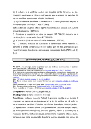 c) O estupro e a violência podem ser dirigidos contra terceiros (p. ex.,
professor constrange a vítima a entregar-se sob a ameaça de expulsar da
escola seu filho, que cometeu infração disciplinar);
d) A jurisprudência reconhece como estupro o constrangimento da esposa a
manter relações sexuais (RJTJRS 247/112);
e) Considera-se estupro o fato do agente manter relações sexuais com a vítima
enquanto ela dorme ( 551/334);
f) Admite-se a co-autoria no crime de estupro (RT 764/479), inclusive se a
participação for moral e não física (RT 599/325);
g) A prostituta pode ser vítima do crime de estupro ( 666/295).
h) O estupro, inclusive de vulnerável, é considerado crime hediondo e,
portanto, a prisão temporária pode ser pedida por 30 dias, prorrogáveis por
mais 30 em caso de extrema e comprovada necessidade (Lei 8.072/90, art. 2º,
§ 4º).
ESTUPRO DE VULNERÁVEL (CP, ART 217-A)
Art. 217-A. Ter conjunção carnal ou praticar outro ato libidinoso com menor de 14 (catorze)
anos: (Incluído pela Lei nº 12.015, de 2009)
Pena - reclusão, de 8 (oito) a 15 (quinze) anos. (Incluído pela Lei nº 12.015, de 2009)
§ 1o Incorre na mesma pena quem pratica as ações descritas no caput com alguém que, por
enfermidade ou deficiência mental, não tem o necessário discernimento para a prática do ato,
ou que, por qualquer outra causa, não pode oferecer resistência. (Incluído pela Lei nº 12.015,
de 2009)
§ 2o (VETADO) (Incluído pela Lei nº 12.015, de 2009)
§ 3o Se da conduta resulta lesão corporal de natureza grave: (Incluído pela Lei nº 12.015, de
2009)
Pena - reclusão, de 10 (dez) a 20 (vinte) anos. (Incluído pela Lei nº 12.015, de 2009)
§ 4o Se da conduta resulta morte: (Incluído pela Lei nº 12.015, de 2009)
Pena - reclusão, de 12 (doze) a 30 (trinta) anos.(Incluído pela Lei nº 12.015, de 2009)
Competência: Polícia Civil e Justiça Estadual.
Objeto jurídico: a moral sexual dos menores
Providência: Instaurar Inquérito Policial. A primeira medida a ser tomada é
promover um exame de conjunção carnal, a fim de verificar se há lesão ou
espermatozóide na vítima. Examinar também se ficou algum material genético
do agressor nas unhas da vítima, principalmente nos casos de estupro seguido
de morte (amostra subungueal). Em caso positivo, intimar o suspeito para a
realização de DNA. Se houver recusa, simplesmente registrar o fato nos autos,
constando que milita a presunção de autoria contra o acusado, nos termos do
 
