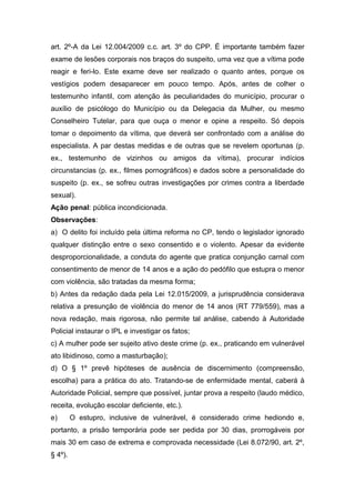 art. 2º-A da Lei 12.004/2009 c.c. art. 3º do CPP. É importante também fazer
exame de lesões corporais nos braços do suspeito, uma vez que a vítima pode
reagir e feri-lo. Este exame deve ser realizado o quanto antes, porque os
vestígios podem desaparecer em pouco tempo. Após, antes de colher o
testemunho infantil, com atenção às peculiaridades do município, procurar o
auxílio de psicólogo do Município ou da Delegacia da Mulher, ou mesmo
Conselheiro Tutelar, para que ouça o menor e opine a respeito. Só depois
tomar o depoimento da vítima, que deverá ser confrontado com a análise do
especialista. A par destas medidas e de outras que se revelem oportunas (p.
ex., testemunho de vizinhos ou amigos da vítima), procurar indícios
circunstancias (p. ex., filmes pornográficos) e dados sobre a personalidade do
suspeito (p. ex., se sofreu outras investigações por crimes contra a liberdade
sexual).
Ação penal: pública incondicionada.
Observações:
a) O delito foi incluído pela última reforma no CP, tendo o legislador ignorado
qualquer distinção entre o sexo consentido e o violento. Apesar da evidente
desproporcionalidade, a conduta do agente que pratica conjunção carnal com
consentimento de menor de 14 anos e a ação do pedófilo que estupra o menor
com violência, são tratadas da mesma forma;
b) Antes da redação dada pela Lei 12.015/2009, a jurisprudência considerava
relativa a presunção de violência do menor de 14 anos (RT 779/559), mas a
nova redação, mais rigorosa, não permite tal análise, cabendo à Autoridade
Policial instaurar o IPL e investigar os fatos;
c) A mulher pode ser sujeito ativo deste crime (p. ex., praticando em vulnerável
ato libidinoso, como a masturbação);
d) O § 1º prevê hipóteses de ausência de discernimento (compreensão,
escolha) para a prática do ato. Tratando-se de enfermidade mental, caberá à
Autoridade Policial, sempre que possível, juntar prova a respeito (laudo médico,
receita, evolução escolar deficiente, etc.).
e) O estupro, inclusive de vulnerável, é considerado crime hediondo e,
portanto, a prisão temporária pode ser pedida por 30 dias, prorrogáveis por
mais 30 em caso de extrema e comprovada necessidade (Lei 8.072/90, art. 2º,
§ 4º).
 