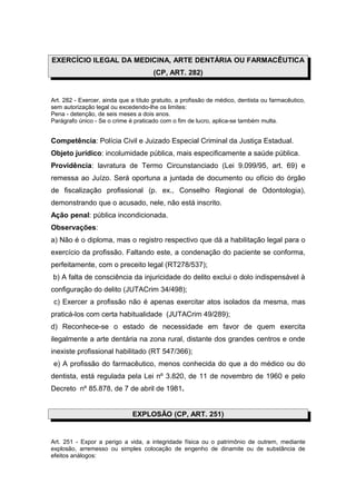 EXERCÍCIO ILEGAL DA MEDICINA, ARTE DENTÁRIA OU FARMACÊUTICA
(CP, ART. 282)
Art. 282 - Exercer, ainda que a título gratuito, a profissão de médico, dentista ou farmacêutico,
sem autorização legal ou excedendo-lhe os limites:
Pena - detenção, de seis meses a dois anos.
Parágrafo único - Se o crime é praticado com o fim de lucro, aplica-se também multa.
Competência: Polícia Civil e Juizado Especial Criminal da Justiça Estadual.
Objeto jurídico: incolumidade pública, mais especificamente a saúde pública.
Providência: lavratura de Termo Circunstanciado (Lei 9.099/95, art. 69) e
remessa ao Juízo. Será oportuna a juntada de documento ou ofício do órgão
de fiscalização profissional (p. ex., Conselho Regional de Odontologia),
demonstrando que o acusado, nele, não está inscrito.
Ação penal: pública incondicionada.
Observações:
a) Não é o diploma, mas o registro respectivo que dá a habilitação legal para o
exercício da profissão. Faltando este, a condenação do paciente se conforma,
perfeitamente, com o preceito legal (RT278/537);
b) A falta de consciência da injuricidade do delito exclui o dolo indispensável à
configuração do delito (JUTACrim 34/498);
c) Exercer a profissão não é apenas exercitar atos isolados da mesma, mas
praticá-los com certa habitualidade (JUTACrim 49/289);
d) Reconhece-se o estado de necessidade em favor de quem exercita
ilegalmente a arte dentária na zona rural, distante dos grandes centros e onde
inexiste profissional habilitado (RT 547/366);
e) A profissão do farmacêutico, menos conhecida do que a do médico ou do
dentista, está regulada pela Lei nº 3.820, de 11 de novembro de 1960 e pelo
Decreto nº 85.878, de 7 de abril de 1981.
EXPLOSÃO (CP, ART. 251)
Art. 251 - Expor a perigo a vida, a integridade física ou o patrimônio de outrem, mediante
explosão, arremesso ou simples colocação de engenho de dinamite ou de substância de
efeitos análogos:
 