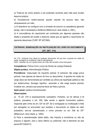 a) Trata-se de crime próprio a ser praticado somente pela mãe para ocultar
desonra própria;
b) Considera-se recém-nascido aquele nascido há poucos dias, não
ultrapassando um mês;
c) O abandono se configura com a omissão de socorro ou assistência gerando
perigo, não é necessária a distância (Bittencourt, obra citada, p. 495.);
d) A circunstância do nascimento ser conhecido por algumas pessoas não
afasta o propósito de ocultar a desonra; basta que ao agente o nascimento se
aparente desonroso (TJSP, RT 427/360).
EXTRAVIO, SONEGAÇÃO OU INUTILIZAÇÃO DE LIVRO OU DOCUMENTO
(CP, ART. 314)
Art. 314 - Extraviar livro oficial ou qualquer documento, de que tem a guarda em razão do
cargo; sonegá-lo ou inutilizá-lo, total ou parcialmente:
Pena - reclusão, de um a quatro anos, se o fato não constitui crime mais grave.
Competência: Polícia Civil e Juízo de Direito da Justiça Estadual.
Objeto jurídico: Administração Pública
Providência: instauração de inquérito policial. O extraviar não exige prova
pericial, mas apenas do desvio do livro ou documento. A guarda em razão do
cargo deve ser demonstrada por certidão (ou ofício) da repartição pública e não
por testemunhas. Sonegar significa esconder e não exige exame pericial.
Inutilizar sim, sempre que possível deve ser feita a perícia.
Ação penal: pública incondicionada.
Observações:
a) “O art. 314 é expressamente subsidiário. Portanto, se há ofensa à fé
pública, prevalece o art. 305. Não sendo o agente funcionário público,
responde pelo crime do art. 337 do CP. Se a sonegação ou inutilização é feita
por advogado ou procurador que recebeu o documento ou objeto de valor
probatório, tem-se caracterizado o crime previsto no art. 336 do CP”
(Bittencourt, obra citada, p. 1093);
b) Para a caracterização deste delito, não importa a ocorrência ou não de
prejuízo a alguém, pois o dano efetivo ou potencial, não é elemento do tipo
penal (RT 639/277);
 