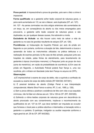 Prova pericial: é imprescindível a prova da gravidez, pois sem o feto o crime é
impossível.
Forma qualificada: se a gestante sofrer lesão corporal de natureza grave, a
pena será aumentada em 1/3; se vier a falecer, será duplicada (CP, art. 127).
Art. 127 - As penas cominadas nos dois artigos anteriores são aumentadas de
um terço, se, em conseqüência do aborto ou dos meios empregados para
provocá-lo, a gestante sofre lesão corporal de natureza grave; e são
duplicadas, se, por qualquer dessas causas, lhe sobrevém a morte.
Excludente de ilicitude: se não houver outro meio de salvar a vida da
gestante ou no caso de gravidez resultante de estupro (CP, art. 128).
Providências: a) Instauração de Inquérito Policial, por auto de prisão em
flagrante ou por portaria, conforme a situação de fato, determinando a busca e
apreensão de todos os instrumentos utilizados na prática delituosa e a
realização de exames periciais; b) No caso de feto achado, pesquisar junto aos
hospitais da cidade, pelas fichas de atendimento, para levantamento de
gestantes à época (municípios menores); c) Pesquisar junto ao grupo de risco
(zona de meretrício), em razão da probabilidade de ocorrência; d) Em caso de
prisão em flagrante, a Autoridade Policial poderá fixar fiança e, uma vez
recolhida, pôr o infrator em liberdade (vide item Fiança no arquivo do CPP).
Observações:
a) É imprescindível o exame de corpo de delito, não o suprindo a confissão da
acusada ou exame de corpo de delito indireto (RT 594/330; 547/391);
b) É possível tentativa de aborto (Código Penal e sua Interpretação
Jurisprudencial, Alberto Silva Franco e outros, RT, 5. ed., 1995, p. 128);
c) Sem a prova idônea a positivar a existência de feto com vida e sua expulsão
criminosa, não há falar em ofensa aos art. 124 e 126 do CP. (RT, 503/326);
d) Sofrendo a vítima lesões corporais de natureza grave em decorrência do
aborto provocado com seu consentimento, impõe-se o reconhecimento da
qualificadora do art. 127 do CP, que deve também ser imputada ao co-autor
que forneceu o local para a prática abortiva e intermediou a transação entre a
gestante e a parteira. O partícipe, instigador ou auxiliar responde conforme a
regra geral do art. 29 do CP. (RT 643/282);
 