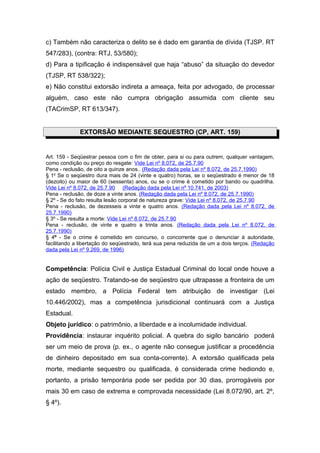 c) Também não caracteriza o delito se é dado em garantia de dívida (TJSP. RT
547/283), (contra: RTJ, 53/580);
d) Para a tipificação é indispensável que haja “abuso” da situação do devedor
(TJSP, RT 538/322);
e) Não constitui extorsão indireta a ameaça, feita por advogado, de processar
alguém, caso este não cumpra obrigação assumida com cliente seu
(TACrimSP, RT 613/347).
EXTORSÃO MEDIANTE SEQUESTRO (CP, ART. 159)
Art. 159 - Seqüestrar pessoa com o fim de obter, para si ou para outrem, qualquer vantagem,
como condição ou preço do resgate: Vide Lei nº 8.072, de 25.7.90
Pena - reclusão, de oito a quinze anos.. (Redação dada pela Lei nº 8.072, de 25.7.1990)
§ 1o
Se o seqüestro dura mais de 24 (vinte e quatro) horas, se o seqüestrado é menor de 18
(dezoito) ou maior de 60 (sessenta) anos, ou se o crime é cometido por bando ou quadrilha.
Vide Lei nº 8.072, de 25.7.90 (Redação dada pela Lei nº 10.741, de 2003)
Pena - reclusão, de doze a vinte anos. (Redação dada pela Lei nº 8.072, de 25.7.1990)
§ 2º - Se do fato resulta lesão corporal de natureza grave: Vide Lei nº 8.072, de 25.7.90
Pena - reclusão, de dezesseis a vinte e quatro anos. (Redação dada pela Lei nº 8.072, de
25.7.1990)
§ 3º - Se resulta a morte: Vide Lei nº 8.072, de 25.7.90
Pena - reclusão, de vinte e quatro a trinta anos. (Redação dada pela Lei nº 8.072, de
25.7.1990)
§ 4º - Se o crime é cometido em concurso, o concorrente que o denunciar à autoridade,
facilitando a libertação do seqüestrado, terá sua pena reduzida de um a dois terços. (Redação
dada pela Lei nº 9.269, de 1996)
Competência: Polícia Civil e Justiça Estadual Criminal do local onde houve a
ação de seqüestro. Tratando-se de seqüestro que ultrapasse a fronteira de um
estado membro, a Polícia Federal tem atribuição de investigar (Lei
10.446/2002), mas a competência jurisdicional continuará com a Justiça
Estadual.
Objeto jurídico: o patrimônio, a liberdade e a incolumidade individual.
Providência: instaurar inquérito policial. A quebra do sigilo bancário poderá
ser um meio de prova (p. ex., o agente não consegue justificar a procedência
de dinheiro depositado em sua conta-corrente). A extorsão qualificada pela
morte, mediante sequestro ou qualificada, é considerada crime hediondo e,
portanto, a prisão temporária pode ser pedida por 30 dias, prorrogáveis por
mais 30 em caso de extrema e comprovada necessidade (Lei 8.072/90, art. 2º,
§ 4º).
 