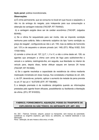 Ação penal: pública incondicionada.
Observações:
a) É crime permanente, que se consuma no local em que houve o seqüestro, e
não no da entrega do resgate, pois independe para sua consumação a
obtenção da vantagem indevida (TACrSP, RT 754/642);
b) a vantagem exigida deve ser de caráter econômico (TACrSP, Julgados
80/448);
c) Se a vítima foi sequestrada para ser morta, não se impondo condição
nenhuma para soltá-la, falta o elemento subjetivo do tipo “como condição ou
preço de resgate”, configurando-se não o art. 159, mas os delitos de homicídio
(art. 121) e de sequestro e cárcere privado (art. 148) (STJ, REsp 9.922, DJU
17/05/1993);
d) comete o crime do art. 157, § 2°, I, II e V, e não o crime deste art. 159, os
agentes que ameaçam a vítima com arma de fogo para subtraírem-lhe o
veículo e a carteira, restringindo-lhe, em seguida, sua liberdade no interior do
veículo para, depois disso, tentar efetuar saques em bancos 24 horas
(TACrSP, RT 781/608);
e) Se o agente neutraliza a capacidade de resistência da vítima mediante
medicação ministrada em dose maciça, fica constatada a hipótese do art. 224,
c, do CP, devendo-se, portanto, aplicar o aumento da metade da pena prevista
no art. 9° da Lei n.° 8,072/90 (STF, RT 756/486);
f) a delação premiada é de incidência obrigatória quando as informações
prestadas pelo agente foram eficazes, possibilitando ou facilitando a libertação
da vítima. (STJ, RT 819/553).
FABRICO, FORNECIMENTO, AQUISIÇÃO, POSSE OU TRASPORTE DE
EXPLOSIVOS OU GÁS TÓXICO, OU ASFIXIANTE (CP, ART. 253)
Art. 253 - Fabricar, fornecer, adquirir, possuir ou transportar, sem licença da autoridade,
substância ou engenho explosivo, gás tóxico ou asfixiante, ou material destinado à sua
fabricação:
Pena - detenção, de seis meses a dois anos, e multa.
 
