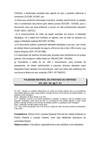 733/543); a declaração prestada pelo agente de que o protesto referia-se a
homônimo (TJTJSP, 81/367), etc.
c) Ainda que contenha informação inverídica, simples requerimento ou petição
não é considerado documento para efeitos penais (RJTJSP, 124/524), pois o
documento deve ser auto-suficiente a provar um fato juridicamente relevante
(TJSP, IBCCr 129/727);
d) O preenchimento de folha de papel assinada em branco é falsidade
ideológica, se o papel fora confiado ao agente; mas se este se apossou do
papel, é falsidade material (RJTJSP, 81/365);
e) É documento público, praticando falsidade ideológica o pai que, com intuito
de afastar óbice à percepção do seguro, afirma ser ele e não o filho menor, que
estava dirigindo (STF, RT 641/388);
f) A declaração de pobreza firmada pelo acusado para beneficiar-se da justiça
gratuita, não configura o delito deste art. 299 (RJTJSP, 183/294);
g) Caracteriza o delito do art. 299 o fornecimento, para emissão de
passaportes, de dados pertencentes a pessoas diversas daquelas cujas
fotografias foram apostas nos documentos, visto que estes são autênticos em
sua forma e falsos em seu conteúdo (TRF1, RT 780/707).
FALSIDADE MATERIAL DE ATESTADO OU CERTIDÃO
(CP, ART. 301, §§ 1º, 2º)
Art. 301 - Atestar ou certificar falsamente, em razão de função pública, fato ou circunstância
que habilite alguém a obter cargo público, isenção de ônus ou de serviço de caráter público, ou
qualquer outra vantagem:
Pena - detenção, de dois meses a um ano.
§ 1º - Falsificar, no todo ou em parte, atestado ou certidão, ou alterar o teor de certidão ou de
atestado verdadeiro, para prova de fato ou circunstância que habilite alguém a obter cargo
público, isenção de ônus ou de serviço de caráter público, ou qualquer outra vantagem:
Pena - detenção, de três meses a dois anos.
§ 2º - Se o crime é praticado com o fim de lucro, aplica-se, além da pena privativa de liberdade,
a de multa.
Competência: Polícia Civil e Juizado Especial Criminal da Justiça Estadual ou
Polícia Federal e Juizado Federal, caso seja falsificada assinatura de
autoridade federal.
Objeto jurídico: a fé pública, especialmente a das certidões e dos atestados.
 