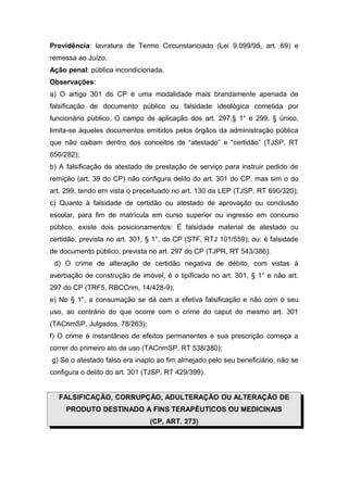 Providência: lavratura de Termo Circunstanciado (Lei 9.099/95, art. 69) e
remessa ao Juízo.
Ação penal: pública incondicionada.
Observações:
a) O artigo 301 do CP é uma modalidade mais brandamente apenada de
falsificação de documento público ou falsidade ideológica cometida por
funcionário público. O campo de aplicação dos art. 297,§ 1° e 299, § único,
limita-se àqueles documentos emitidos pelos órgãos da administração pública
que não caibam dentro dos conceitos de “atestado” e “certidão” (TJSP, RT
650/282);
b) A falsificação de atestado de prestação de serviço para instruir pedido de
remição (art. 39 do CP) não configura delito do art. 301 do CP, mas sim o do
art. 299, tendo em vista o preceituado no art. 130 da LEP (TJSP, RT 690/320);
c) Quanto à falsidade de certidão ou atestado de aprovação ou conclusão
escolar, para fim de matrícula em curso superior ou ingresso em concurso
público, existe dois posicionamentos: É falsidade material de atestado ou
certidão, prevista no art. 301, § 1°, do CP (STF, RTJ 101/559); ou: é falsidade
de documento público, prevista no art. 297 do CP (TJPR, RT 543/386);
d) O crime de alteração de certidão negativa de débito, com vistas à
averbação de construção de imóvel, é o tipificado no art. 301, § 1° e não art.
297 do CP (TRF5, RBCCrim, 14/428-9);
e) No § 1°, a consumação se dá com a efetiva falsificação e não com o seu
uso, ao contrário do que ocorre com o crime do caput do mesmo art. 301
(TACrimSP, Julgados, 78/263);
f) O crime é instantâneo de efeitos permanentes e sua prescrição começa a
correr do primeiro ato de uso (TACrimSP, RT 538/380);
g) Se o atestado falso era inapto ao fim almejado pelo seu beneficiário, não se
configura o delito do art. 301 (TJSP, RT 429/399).
FALSIFICAÇÃO, CORRUPÇÃO, ADULTERAÇÃO OU ALTERAÇÃO DE
PRODUTO DESTINADO A FINS TERAPÊUTICOS OU MEDICINAIS
(CP, ART. 273)
 