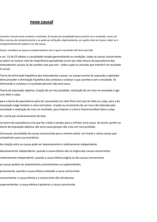 nexo causal
conceito: vinculo entre conduta e resultado. O estudo da causalidade busca concluir se o resultado, como um
fato, ocorreu do comportamento e se pode ser atribuído, objetivamente, ao sujeito ativo ex: buscar saber se o
comportamento do sujeito é ou não causa.
Causa: considera-se causa o comportamento sem o qual o resultado não teria ocorrido
o art. 13 do CP adotou a causalidade simples generalizando as condições. todas as causas concorrentes
se pôem no mesmo nivel de importância equivalendo-se em seu valor (teoria da equivalencia dos
antecedentes causais ou da conditio sine qua non – toda a ação ou omissão que interferir no resultado
é causa).
Teoria da eliminação hipotética dos antecedentes causais: no campo mental da suposição o aplicador
deve proceder a eliminação hipotética das condutas e analisar o que acontece com o resultado. Se
eliminando a conduta e o resultado persistir não será causa.
Teoria da imputação objetiva: criação de um risco proibido, realização de um risco no resultado e agir
com dolo e culpa.
para a teoria da equivalencia para ter causa basta um nexo físico tem que ter dolo ou culpa, para a da
imputação exige tambem o nexo normativo- criação ou incremento de um risco não tolerado pela
sociedade e realização do risco no resultado, para imputar o crime é imprenscindivel dolo e culpa.
Ex: morte por envenenamento do bolo
na teoria do equivalencia a tia que fez o bolo e vendeu para o infrator seria causa da morte, porém na
teoria da imputação objetiva não seria causa porque não criou um risco proibido.
Concausas: pluralidade de causas concorrendo para o mesmo vento- um morte e várias causas que
competiram para sua ocorrência.
Aa relação entre as causas pode ser absolutamente e relativamente independente
absolutamente independente: quando a causa efetiva não se origina das causas concorrentes
relativamente independente: quando a causa efetiva origina-se das causas concorrentes
as causas podem ser preexistentes concomitantes ou superviniêntes
preexistente: quando a causa efetiva antecede a causa concorrente
concomitante: a causa efetiva e a concorrente são simultaneas
supervenientes: a causa efetiva é posterior a causa concorrente
 