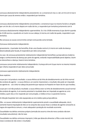 concausa absolutamente independente preexistente: ex: a envenena b mas e c dar um tiro em b mas b
morre por causa do veneno então c responderá por tentativa.
concausa absolutamente independente concomitante: a envenena b que no mesmo horário e atingido
por um tiro de c e b morre depois em razão do tiro, a responderá por tentativa juntamente com b
concausa absolutamente independente superveniênte. Ex: A às 19:00 envenenou b que dormir quando
às 21:00 ocorreu a queda de um lustre na sua cabeça, b morreu em razão da queda, responderá a por
tentativa.
Na concausa as causas concorrentes sempre será punida como tentada.
Concausa relativamente independente:
preexistente ; A portador de hemofilia, B dar uma facada contra A, A morre em razão da doença
desencadeada pela facada, B responderá por dolo consumado
no caso de concausa preexistente relativamente independente( hemofilia) a jurisprudencia moderna
exige o conhecimento da doença por parte do agente, evitando responsabilidade penal objetiva. Assim
se desconhece a doença, haverá mera tentativa.
concausa concorrente relativamente independente: A ameça atira em b que morre no mesmo instante
por infarto.responderá A por dolo consumado
concausa superveniente relativamente independente:
duas espécies:
a que por si só produziu resultado: a causa efetiva sai da linha de desdobramento sai da linha normal
da conduta do agente – a causa efetiva e um evento imprevisível, o resultado não pode ser imputado
ao agente ex: cai o teto na cabeça do paciente que repousa no hospital em favor do tiro que recebeu.
a que por si só não produziu resultado: a causa efetiva estar na linha de desdobramento causal normal
da conduta do agente, é um evento previsível o resultado deve ser imputado ao agente ex: erro
médico, quem deu o tiro responde por consumação, o médico errou e o paciente morreu.
A infecção hospitalar tem sido equiparada ao erro médico pela jurisprudência
Obs.: as causas relativamente independente superveniente prevê a causalidade adequada, isto é,
somente haverá imputação do fato se no conjunto das causas fosse a conduta do agente consoante as
regras de experiência comum, a mais adequada à produção do resultado ocorrente.
Causalidade nos delitos omissivos próprio (omissão de socorro crime de mera conduta não tem
resultado naturalistico): não há nexo
Causalidade nos delitos omissivos improprio ) mãe que deixa de alimentar o filho e este morre): há
nexo ( conduta de não evitar o resultado)
 