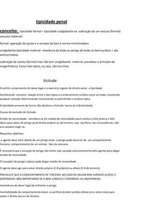 tipicidade penal
conceito: tipicidade formal + tipicidade conglobante ex: subtração de um veiculo (formal)
veiculo( material)
formal: operação de ajuste é o encaixe do fato à norma incriminadora
conglobante:tipicidade material- relevância da lesão ou perigo de lesão ao bem jurídico + ato
antinormativo
subtração de caneta (formal) mas não tem conglobante- material, prevalece o principio da
insignificância. Exclui fato típico, ou seja, não há crime.
ilicitude
O estrito cumprimento do dever legal e o exercício regular do direito exclui a tipicidade
Ilicitiilicitude: conceito: relação entre o fato típico e o ordenamento jurídico como um todo, inexistindo
qualquer exceção determinando incentivando ou permitindo a conduta típica
A tipicidade presume de forma não absoluta a ilicitude: teoria da indiciáriedade.
Causas de exclusão da ilicitude:
Estado de necessidade: considera-se em estado de necessidade quem pratica o fato pratica o fato
típico para salvar de perigo atual direito próprio ou de terceiro, cujo sacrificio, nas circunstâncias, não
era razoável exigir-se.
Requisitos objetivos:
o agente deve estar diante de um perigo atual- o perigo pode decorrer de um comportamento
humano; comportamento de um animal; fato da natureza.
É necessário que a situação de perigo não tenha sido causada voluntariamente pelo agente para alegar
estado de necessidade
O causador do perigo culposo pode alegar estado de necessidade
O agente deve agir para salvar direito próprio (E.N próprio) ou alheio (E.N de terceiro).
PREVALECE QUE O CONSCENTIMENTO DE TERCEIRO, NO CASO DE SALVAR BEM JURIDICO ALHEIO, É
DISPENSAVEL NÃO IMPORTANDO SE O BEM JURÍDICO É DISPONIVEL OU INDISPONIVEL
Inexistência do dever legal de enfrentar o perigo
Inevitabilidade do comportamento lesivo: o sacrifício do bem jurídico alheio era o único meio para
salvar o direito seu ou de terceiro.
 