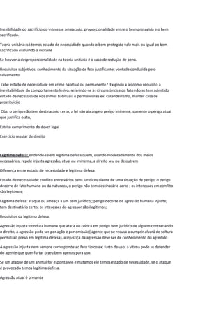 Inexibilidade do sacrifício do interesse ameaçado: proporcionalidade entre o bem protegido e o bem
sacrificado.
Teoria unitária: só temos estado de necessidade quando o bem protegido vale mais ou igual ao bem
sacrificado excluindo a ilicitude
Se houver a desproporcionalidade na teoria unitária é o caso de redução de pena.
Requisitos subjetivos: conhecimento da situação de fato justificante: vontade conduzida pelo
salvamento
cabe estado de necessidade em crime habitual ou permanente? Exigindo a lei como requisito a
inevitabilidade do comportamento lesivo, referindo-se às circunstâncias do fato não se tem admitido
estado de necessidade nos crimes habituais e permanentes ex: curandeirismo, manter casa de
prostituição
Obs: o perigo não tem destinatário certo, a lei não abrange o perigo iminente, somente o perigo atual
que justifica o ato,
Estrito cumprimento do dever legal
Exercício regular de direito
Legitima defesa: endende-se em legitima defesa quem, usando moderadamente dos meios
necessários, repele injusta agressão, atual ou iminente, a direito seu ou de outrem
Diferença entre estado de necessidade e legitima defesa:
Estado de necessidade: conflito entre vários bens jurídicos diante de uma situação de perigo; o perigo
decorre de fato humano ou da natureza, o perigo não tem destinatário certo ; os interesses em conflito
são legítimos;
Legitima defesa: ataque ou ameaça a um bem jurídico,; perigo decorre de agressão humana injusta;
tem destinatário certo; os interesses do agressor são ilegítimos;
Requisitos da legitima defesa:
Agressão injusta: conduta humana que ataca ou coloca em perigo bem jurídico de alguém contrariando
o direito, a agressão pode ser por ação e por omissão( agente que se recusa a cumprir alvará de soltura
permiti ao preso em legitima defesa), a injustiça da agressão deve ser de conhecimento do agredido
A agressão injusta nem sempre corresponde ao fato típico ex: furto de uso, a vitima pode se defender
do agente que quer furtar o seu bem apenas para uso.
Se um ataque de um animal for espontâneo e matamos ele temos estado de necessidade, se o ataque
é provocado temos legitima defesa.
Agressão atual é presente
 