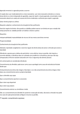 Agressão iminente é a agressão prestes a ocorrer
A reação deve usar moderadamente os meio necessários : por meio necessário entende-se o menos
lesivo dentro os meio à disposição do agredido, capaz de repelir a injusta agressão, encontrado o meio
necessário deverá ser usado sem excesso de forma moderada o suficiente para repelir a agressão
Salvar direito próprio ou alheio:
Requisito subjetivo: conhecimento da situação de fato justificante:
Exercício regular de direito: são quando os cidadãos podem exercer um direito em que o estado não
esteja presente ex: cidadão prender um ladrão e chamar a policia
Requisitos
Indispensabilidade( impossibilidade de recurso útil aos meios coercitivos normais
Proporcionalidade
Conhecimento da situação de fato justificante
Adotada a tipicidade conglobante o exercício regular de direito deixa de excluir a ilicitude para exclui a
tipicidade
Ofendículo: aparato para a defesa do patrimônio- cerca elétrica, lança no portão, não importa a
corrente adotada, o ofendicuo deve ser utilizado com prudência e consciência, para que não seja
ultrapassada a linha do razoável colocando sem risco a segurança das demais pessoas
Um animal pode ser considerado ofendiculo
Consentimento do ofendido: pode atuar como causa supralegal como causa de exclusão da ilicitude
desde que:
O dissentimento da vitima não integre o fato típico- se o não consentimento da vitima integra o fato
típico seu consentimento exclui a própria tipicidade
Que o ofendido seja capaz
Que o consentimento seja livre e consciente
Que o bem seja disponível
Que o bem seja próprio
Consentimento anterior ou simultâneo a lesão
Obs: se o consentimento do ofendido for posterior à execução da lesão, não exclui a ilicitude mas pode
nos casos de ação penal privada configurar renuncia ou perdão.
7º requisito: consentimento expresso:
 