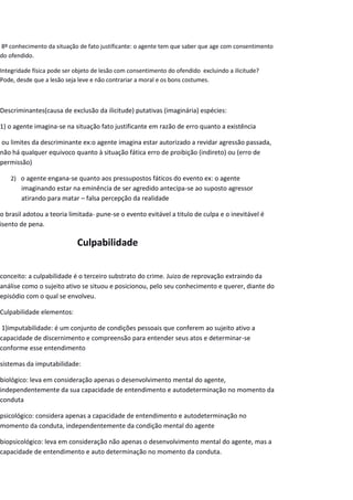 8º conhecimento da situação de fato justificante: o agente tem que saber que age com consentimento
do ofendido.
Integridade física pode ser objeto de lesão com consentimento do ofendido excluindo a ilicitude?
Pode, desde que a lesão seja leve e não contrariar a moral e os bons costumes.
Descriminantes(causa de exclusão da ilicitude) putativas (imaginária) espécies:
1) o agente imagina-se na situação fato justificante em razão de erro quanto a existência
ou limites da descriminante ex:o agente imagina estar autorizado a revidar agressão passada,
não há qualquer equivoco quanto à situação fática erro de proibição (indireto) ou (erro de
permissão)
2) o agente engana-se quanto aos pressupostos fáticos do evento ex: o agente
imaginando estar na eminência de ser agredido antecipa-se ao suposto agressor
atirando para matar – falsa percepção da realidade
o brasil adotou a teoria limitada- pune-se o evento evitável a titulo de culpa e o inevitável é
isento de pena.
Culpabilidade
conceito: a culpabilidade é o terceiro substrato do crime. Juizo de reprovação extraindo da
análise como o sujeito ativo se situou e posicionou, pelo seu conhecimento e querer, diante do
episódio com o qual se envolveu.
Culpabilidade elementos:
1)imputabilidade: é um conjunto de condições pessoais que conferem ao sujeito ativo a
capacidade de discernimento e compreensão para entender seus atos e determinar-se
conforme esse entendimento
sistemas da imputabilidade:
biológico: leva em consideração apenas o desenvolvimento mental do agente,
independentemente da sua capacidade de entendimento e autodeterminação no momento da
conduta
psicológico: considera apenas a capacidade de entendimento e autodeterminação no
momento da conduta, independentemente da condição mental do agente
biopsicológico: leva em consideração não apenas o desenvolvimento mental do agente, mas a
capacidade de entendimento e auto determinação no momento da conduta.
 