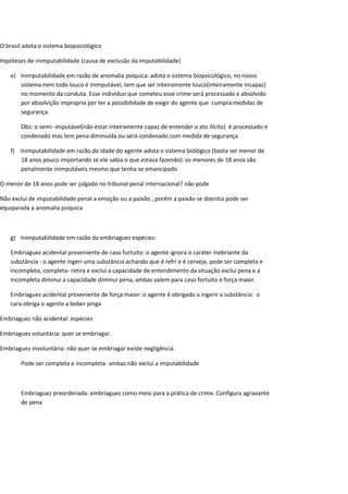 O brasil adota o sistema biopsicológico
Hipóteses de inimputabilidade (causa de exclusão da imputabilidade)
e) Inimputabilidade em razão de anomalia psíquica: adota o sistema biopsicológico, no nosso
sistema nem todo louco é inimputável, tem que ser inteiramente louco(inteiramente incapaz)
no momento da conduta. Esse individuo que cometeu esse crime será processado e absolvido
por absolvição impropria por ter a possibilidade de exigir do agente que cumpra medidas de
segurança.
Obs: o semi- imputável(não estar inteiramente capaz de entender o ato ilícito) é processado e
condenado mas tem pena diminuída ou será condenado com medida de segurança
f) Inimputabilidade em razão da idade do agente adota o sistema biológico (basta ser menor de
18 anos pouco importando se ele sabia o que estava fazendo): os menores de 18 anos são
penalmente inimputáveis mesmo que tenha se emancipado
O menor de 18 anos pode ser julgado no tribunal penal internacional? não pode
Não exclui de imputabilidade penal a emoção ou a paixão , porém a paixão se doentia pode ser
equiparada a anomalia psíquica
g) Inimputabilidade em razão da embriaguez espécies:
Embriaguez acidental proveniente de caso furtuito: o agente ignora o caráter inebriante da
substância : o agente ingeri uma substância achando que é refri e é cerveja, pode ser completa e
incompleta, completa- retira e exclui a capacidade de entendimento da situação exclui pena e a
incompleta diminui a capacidade diminui pena, ambas valem para caso fortuito e força maior.
Embriaguez acidental proveniente de força maior: o agente é obrigado a ingerir a substância: o
cara obriga o agente a beber pinga
Embriaguez não acidental: espécies
Embriaguez voluntária: quer se embriagar.
Embriaguez involuntária: não quer se embriagar existe negligência.
Pode ser completa e incompleta- ambas não exclui a imputabilidade
Embriaguez preordenada: embriaguez como meio para a prática de crime. Configura agravante
de pena
 