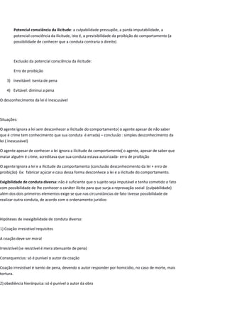 Potencial consciência da ilicitude: a culpabilidade pressupõe, a parda imputabilidade, a
potencial consciência da ilicitude, isto é, a previsibilidade da proibição do comportamento (a
possibilidade de conhecer que a conduta contraria o direito)
Exclusão da potencial consciência da ilicitude:
Erro de proibição
3) Inevitável: isenta de pena
4) Evitável: diminui a pena
O desconhecimento da lei é inescusável
Situações:
O agente ignora a lei sem desconhecer a ilicitude do comportamento( o agente apesar de não saber
que é crime tem conhecimento que sua conduta é errada) – conclusão : simples desconhecimento da
lei ( inescusável)
O agente apesar de conhecer a lei ignora a ilicitude do comportamento( o agente, apesar de saber que
matar alguém é crime, acreditava que sua conduta estava autorizada- erro de proibição
O agente ignora a lei e a ilicitude do comportamento (conclusão desconhecimento da lei + erro de
proibição) Ex: fabricar açúcar e casa dessa forma desconhece a lei e a ilicitude do comportamento.
Exigibilidade de conduta diversa: não é suficiente que o sujeito seja imputável e tenha cometido o fato
com possibilidade de lhe conhecer o caráter ilícito para que surja a reprovação social (culpabilidade)
além dos dois primeiros elementos exige se que nas circunstâncias de fato tivesse possibilidade de
realizar outra conduta, de acordo com o ordenamento jurídico
Hipóteses de inexigibilidade de conduta diversa:
1) Coação irresistível requisitos
A coação deve ser moral
Irresistível (se resistível é mera atenuante de pena)
Consequencias: só é punível o autor da coação
Coação irresistível é isento de pena, devendo o autor responder por homicídio, no caso de morte, mais
tortura.
2) obediência hierárquica: só é punível o autor da obra
 