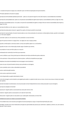 o estudo da lei penal no espaço visa a descobrir qual o território de aplicação da lei penal brasileira.
Principios aplicáveis à lei penal no espaço:
principio da territorialidade (adotado pelo brasil) - aplica-se a lei penal do lugar do crime (não importa a nacionalidade dos envolvidos)
principio da nacionalidade ativa- aplica-se a lei penal da nacionalidade do agente (não importa a nacionalidade da vitima ou lugar do crime)
principio nacionalidade passiva- só se aplica a lei penal da nacionalidade do agente se atingir vitima da mesma nacionalidade (não importa o
lugar do crime)
principio da defesa ou real- aplica-se a nacionalidade da vitima
principio da justiça penal universal: o agente fica sujeito a lei do pais aonde for encontrado
principio da representação:a lei penal nacional aplica-se aos crimes praticados em aeronaves e embarcações privadas, quando no estrangeiro
e aí não sejam julgados
conclusão- aplica-se a lei nacional aos crimes praticados no nosso território
para fins penais território é o espaço fisico- rios lagoas etc mais o espaço juridico
quando a embarcação ou aeronave estiver a serviço da republica aplicar-se-a a lei brasileira
quando em alto no mar embarcação privadas segue a bandeira que ostenta
se privados em nosso território aplica-se a nossa lei
embaixada não é extensão do território que representa
crime a distância: aqui o fato punível percorre diferentes territórios de diferentes países soberanos
crime plurilocal: o fato punível percorre diversos países- conflito de competências para julgar.
Hipóteses de extraterritorialidade(crime de estrangeiro contra brasileiro) :
casos em que a lei penal brasileira alcança casos praticados no estrangeiro
crime cometido contra à vida ou liberdade do presidente
contra a administração brasileira
crime contra o patrimonio nacional
crime de genocídio ou agente domiciliado no brasil
crime de estrangeiro contra brasileiro será julgado pelo estado e a capital de onde mora ou morou. Se ele nunca morou no brasil será capital
da republica
extraterritoriedade incondicionada- ele será processado no brasil independente de estar sendo processado no pais estrangeiro.
principio da vedação do 'bisiniden'
processual- ninguém pode ser processado duas vezes pelo mesmo crime
material- ninguém pode ser processado 2x em razão do mesmo fato.
Execucional- ninguém pode ser executado 2x por condenações relacionadas ao mesmo fato
Validade da lei penal em relação as pessoas(imunidades)
A imunidade trata-se de necessária prerrogativa funcional (proteção ao cargo ou função desempenhada pelo autor)
privilégio: exceção da lei comum deduzida da situação de superioridade das pessoas que a desfrutam. subjetiva e anterior a lei, tem essência
pessoal. É para a pessoa.
 