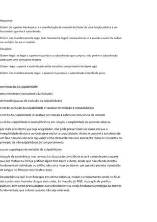 Requisitos:
Ordem de superior hierárquico: é a manifestação de vontade do titular de uma função pública a um
funcionário que lhe é subordinado
Ordem não manifestamente ilegal (não claramente ilegal) consequências só é punido o autor da ordem
na condição de autor mediato
Situações:
Ordem ilegal: se ilegal o superior é punido e o subordinado que cumpriu tmb, porém o subordinado
conta com uma atenuante de pena
Ordem legal: superior e subordinado estão no estrito cumprimento do dever legal
Ordem não manifestamente ilegal: o superior é punido e o subordinado é isento de pena.
continuação da culpabilidade:
descriminantes( excludentes da ilicitude)
dirimentes(causas de exclusão da culpabilidade)
o rol de exclusão da culpabilidade é taxativo em relação a imputabilidade
o rol da da culpabilidade é taxativo em relação a potencial consciência da ilicitude
o rol da culpabilidade é exemplificativo em relação a exigibilidade de conduta adversa
por mais previdente que seja o legislador, não pode prever todos os casos em que a
inexigibilidade de outra conduta deve excluir a culpabilidade. Assim, é possível a existência de
um fato não previsto pelo legislador como dirimente mas que apresente todos os requisitos do
principio da não-exigibilidade de comportamento
causas supralegais de exclusão da culpabilidade:
clausula de consciência: nos termos da clausula de consciência estará isento de pena aquele
que por motivo ou crença praticar algum fato tipico e ilícito, desde que não ofenda direitos
fundamentais individuais ou o filho não corra risco de vida ex: pai que não permite transfusão
de sangue no filho por motivo de crença.
Desobediência civil: é um fato que em ultima instância, mudar o ordenamento sendo no final
das contas mais inovador do que destruidor. Ex: invasão do MST, ocupação de prédios
públicos, tem como pressupostos: que a desobediência esteja fundada na proteção de direitos
fundamentais, que o dano causado não seja relevante.
 