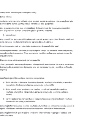 Inter criminis (caminho percorrido pelo crime):
1) fase interna:
cogitação: surge na mente ideia do crime, jamais é punida (principio da exteriorização do fato-
o direito penal pune o agente pelo que ele faz e não pelo que pensa)
atos preparatórios: meio para a realização do delito, em regra são impuníveis,pois existem
atos preparatórios puníveis como formação de quadrilha ou bando
2) fase externa:
atos executórios: atos executórios são aqueles que, de acordo com o plano do autor, realizam-
se no momento imediatamente anterior a pratica do núcleo do tipo.
Crime consumado: nele se reúne todos os elementos de sua definição legal
no crime permanente a consumação se prolonga no tempo. Ex: sequestro ou cárcere privado,
extorsão mediante sequestro. Crime permanente considera-se flagrante qualquer tempo do
enquadramento.
Diferença entre crime consumado e crime exaurido
crime consumado: a consumação encerra o inter criminis, exaurimento são os atos posteriores
à consumação, o recebimento do resgate seria um mero exaurimento ( considera na ficsação
da pena)
classificação do delito quanto ao momento consumativo.
1) delito material: o tipo penal descreve = conduta + resultado naturalístico, o resultado
naturalístico é indispensável para a consumação ex: homicídio
2) delito formal: o tipo penal descreve conduta + resultado naturalístico, porém o
resultado naturalístico é dispensável, porque a consumação ocorre na pratica da
conduta
3) o crime pode ser de mera conduta: o tipo penal descreve uma conduta sem resultado
naturalístico. Ex: violação de domicilio
consumação formal: quando ocorre o resultado naturalístico nos crimes materiais ou quando o
agente concretiza a conduta descrita no tipo nos crimes formais e de mera conduta
consumação material: quando ocorre a relevante tolerável lesão ou perigo de lesão ao bem
jurídico tutelado.
 