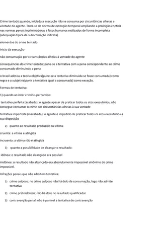 Crime tentado:quando, iniciada a execução não se consuma por circuntâncias alheias a
vontade do agente. Trata-se de norma de extenção temporal ampliando a proibição contida
nas normas penais incriminadoras a fatos humanos realizados de forma incompleta
(adequação tipica de subordinação indireta)
elementos do crime tentado:
inicio da execução-
não consumação por circunstâncias alheias à vontade do agente
consequências do crime tentado: pune-se a tentativa com a pena correspondente ao crime
consumado diminuindo a pena
o brasil adotou a teoria objetiva(pune-se a tentativa diminuida se fosse consumada) como
regra e a subjetiva(punir a tentativa igual a consumada) como exceção.
Formas de tentativa:
1) quando ao inter criminis percorrido:
tentativa perfeita (acabada): o agente apesar de praticar todos os atos executórios, não
consegue consumar o crime por circunstâncias alheias à sua vontade
tentativa imperfeita (inacabada): o agente é impedido de praticar todos os atos executórios à
sua disposição
2) quanto ao resultado produzido na vítima
cruenta: a vitima é atingida
incruenta: a vítima não é atingida
3) quanto a possibilidade de alcançar o resultado:
idônea: o resultado não alcançado era possível
inidônea: o resultado não alcançado era absolutamente impossível sinônimo de crime
impossível.
Infrações penais que não admitem tentativa:
1) crime culposo: no crime culposo não há dolo de consumação, logo não admite
tentativa
2) crime preterdoloso: não há dolo no resultado qualificador
3) contravenção penal: não é punível a tentativa de contravenção
 