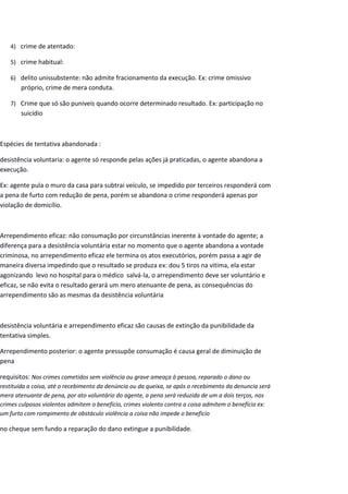 4) crime de atentado:
5) crime habitual:
6) delito unissubstente: não admite fracionamento da execução. Ex: crime omissivo
próprio, crime de mera conduta.
7) Crime que só são puniveis quando ocorre determinado resultado. Ex: participação no
suicídio
Espécies de tentativa abandonada :
desistência voluntaria: o agente só responde pelas ações já praticadas, o agente abandona a
execução.
Ex: agente pula o muro da casa para subtrai veículo, se impedido por terceiros responderá com
a pena de furto com redução de pena, porém se abandona o crime responderá apenas por
violação de domicílio.
Arrependimento eficaz: não consumação por circunstâncias inerente à vontade do agente; a
diferença para a desistência voluntária estar no momento que o agente abandona a vontade
criminosa, no arrependimento eficaz ele termina os atos executórios, porém passa a agir de
maneira diversa impedindo que o resultado se produza ex: dou 5 tiros na vitima, ela estar
agonizando levo no hospital para o médico salvá-la, o arrependimento deve ser voluntário e
eficaz, se não evita o resultado gerará um mero atenuante de pena, as consequências do
arrependimento são as mesmas da desistência voluntária
desistência voluntária e arrependimento eficaz são causas de extinção da punibilidade da
tentativa simples.
Arrependimento posterior: o agente pressupôe consumação é causa geral de diminuição de
pena
requisitos: Nos crimes cometidos sem violência ou grave ameaça à pessoa, reparado o dano ou
restituída a coisa, até o recebimento da denúncia ou da queixa, se após o recebimento da denuncia será
mera atenuante de pena, por ato voluntário do agente, a pena será reduzida de um a dois terços, nos
crimes culposos violentos admitem o benefício, crimes violento contra a coisa admitem o benefício ex:
um furto com rompimento de obstáculo violência a coisa não impede o beneficio
no cheque sem fundo a reparação do dano extingue a punibilidade.
 