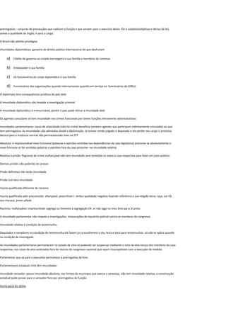 prerrogativa : conjunto de precauções que rodeiam a função e que servem para o exercício desta. Ele é subjetivo(objetiva e deriva da lei),
anexa a qualidade do órgão, é para o cargo.
O Brasil não admite privilégios
Imunidades diplomáticas: garantia de direito público internacional de que desfrutam
a) Chefes de governo ou estado estrangeiro e sua família e membros da comitiva
b) Embaixador e sua família
c) Os funcionários do corpo diplomático e sua família
d) Funcionários das organizações quando internacionais quando em serviço ex: funcionários da (ONU)
O diplomata terá consequências jurídicas do país dele
A imunidade diplomática não impede a investigação criminal
A imunidade diplomática é irrenunciável, porém o país pode retirar a imunidade dele
Os agentes consulares só tem imunidade nos crimes funcionais por terem funções meramente administrativas
Imunidades parlamentares: causa de atipicidade (não há crime) beneficia também agentes que participam indiretamente vinculados ao que
tem prerrogativa. As imunidades são admitidas desde a diplomação, se estiver sendo julgado o deputado e ele perder seu cargo o processo
decerá para a instância normal não permanecendo mais no STF
Absoluta: é imprescindível nexo funcional (palavras e opiniões emitidas nas dependências da casa legislativa) presume-se absolutamente o
nexo funciona se for emitidas palavras e opiniões fora da casa presume –se imunidade relativa
Relativa à prisão: flagrante de crime inafiançável não tem imunidade será remetido os autos á casa respectiva para fazer um juízo politico.
Demais prisões não poderão ser presos
Prisão definitiva não terão imunidade
Prisão civil terá imunidade
Injúria qualificada diferente de racismo
Injuria qualificada pelo preconceito: afiançável, prescritivel l- atribui qualidade negativa fazendo referência a sua religião etnia, raça, cor EX:
seu macaco, preto safado
Racismo: inafiançável, imprescritivel, segrega ou fomenta a segregação EX: vc não joga no meu time pq vc é preto
A imunidade parlamentar não impede a investigações, instaurações de inquérito policial contra os membros do congresso
Imunidade relativa à condição de testemunha:
Deputados e senadores na condição de testemunha ele fazem jus a escolherem o dia, hora e local para testemunhar, só não se aplica quando
na condição de investigado
As imunidades parlamentares permanecem no estado de sitio só podendo ser suspensas mediante o voto de dois terços dos membros da casa
respectiva, nos casos de atos praticados fora do recinto do congresso nacional que sejam incompatíveis com a execução da medida
Parlamentar que vá para o executivo permanece a prerrogativa de foro
Parlamentares estaduais tmb têm imunidades
imunidade vereador: possui imunidade absoluta, nos limites do município que exerce a vereança, não tem imunidade relativa, a constituição
estadual pode prever para o vereador foro por prerrogativa de função
teoria geral do delito
 