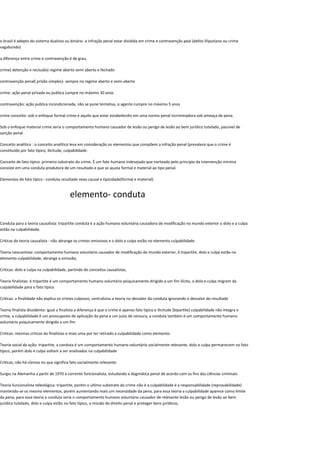 o brasil é adepto do sistema dualista ou binário- a infração penal estar dividida em crime e contravenção peal (delito liliputiano ou crime
vagabundo)
a diferença entre crime e contravenção é de grau,
crime( detenção e reclusão) regime aberto semi aberto e fechado
contravenção penal( prisão simples)- sempre no regime aberto e semi-aberto
crime: ação penal privada ou publica cumpre no máximo 30 anos
contravenção: ação publica incondicionada, não se pune tentativa, o agente cumpre no máximo 5 anos
crime conceito: sob o enfoque formal crime é aquilo que estar estabelecido em uma norma penal incriminadora sob ameaça de pena.
Sob o enfoque material crime seria o comportamento humano causador de lesão ou perigo de lesão ao bem jurídico tutelado, passível de
sanção penal
Conceito analítico : o conceito analítico leva em consideração os elementos que compõem a infração penal (prevalece que o crime é
constituído por fato típico, ilicitude, culpabilidade.
Conceito de fato típico: primeiro substrato do crime. É um fato humano indesejado que norteado pelo principio da intervenção mínima
consiste em uma conduta produtora de um resultado e que se ajusta formal e material ao tipo penal.
Elementos do fato típico : conduta resultado nexo causal e tipicidade(formal e material).
elemento- conduta
Conduta para a teoria causalista: tripartite conduta é a ação humana voluntária causadora de modificação no mundo exterior o dolo e a culpa
estão na culpabilidade.
Criticas da teoria causalista : não abrange os crimes omissivos e o dolo e culpa estão no elemento culpabilidade
Teoria neocantista: comportamento humano voluntário causador de modificação do mundo exterior, é tripartite, dolo e culpa estão no
elemento culpabilidade, abrange a omissão,
Criticas: dolo e culpa na culpabilidade, partindo de conceitos causalistas,
Teoria finalistas: é tripartite é um comportamento humano voluntário psiquicamente dirigido a um fim ilícito, o dolo e culpa migram da
culpabilidade para o fato típico
Criticas: a finalidade não explica os crimes culposos, centralizou a teoria no desvalor da conduta ignorando o desvalor do resultado
Teoria finalista dissidente: igual a finalista a diferença é que o crime é apenas fato típico e ilicitude (bipartite) culpabilidade não integra o
crime, a culpabilidade é um pressuposto de aplicação da pena e um juízo de censura, a conduta também é um comportamento humano
voluntário psiquicamente dirigido a um fim
Criticas: mesmas criticas do finalistas e mais uma por ter retirado a culpabilidade como elemento.
Teoria social da ação: tripartite, a conduta é um comportamento humano voluntário socialmente relevante, dolo e culpa permanecem no fato
típico, porém dolo e culpa voltam a ser analisados na culpabilidade
Criticas; não há clareza no que significa fato socialmente relevante.
Surgiu na Alemanha a partir de 1970 a corrente funcionalista, estudando a dogmática penal de acordo com os fins das ciências criminais
Teoria funcionalista teleológica: tripartite, porém o ultimo substrato do crime não é a culpabilidade é a responsabilidade (reprovabilidade)
mantendo-se os mesmo elementos, porém aumentando mais um necessidade da pena, para essa teoria a culpabilidade aparece como limite
da pena, para essa teoria a conduta seria o comportamento humano voluntário causador de relevante lesão ou perigo de lesão ao bem
jurídico tutelado, dolo e culpa estão no fato típico, a missão do direito penal e proteger bens jurídicos,
 