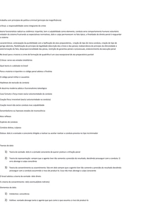 trabalha com princípios de política criminal (principio da insignificância)
críticas: a responsabilidade como integrante do crime
teoria funcionalista radical ou sistêmico: tripartite, tem a culpabilidade como elemento, conduta seria comportamento humano voluntário
violador do sistema frustrando as expectativas normativas, dolo e culpa permanecem no fato típico, a finalidade do direito penal é resguardar
o sistema
características: antecipação da punibilidade com a tipificação de atos preparatórios, criação de tipo de mera conduta, criação de tipo de
perigo abstrato, flexibilização do princípio da legalidade (descrição dos crimes e das penas), inobservância do principio da ofensividade e
exteriorização do fato, desproporcionalidade das penas, restrição de garantias penais e processuais, endurecimento da execução penal
No brasil para a maioria o crime de formação de quadrilha é um caso excepcional de ato preparatório punível
Criticas: serve aos estados totalitários
Qual teoria é a adotada no brasil
Para a maioria e tripartite e o código penal adotou o finalista
O código penal militar é causalista
Hipóteses de exclusão da conduta
A doutrina moderna adota o funcionalismo teleológico
Caso furtuito e força maior exclui voluntariedade da conduta
Coação física irresistível (exclui voluntariedade na conduta)
Coação moral não exclui conduta mas culpabilidade
Sonambolismo ou hipnoses estados de inconsciência
Atos reflexos
Espécies de conduta:
Conduta dolosa, culposa:
Dolosa: dolo é a vontade e consciente dirigida a realizar ou aceitar realizar a conduta prevista no tipo incriminador
Teorias do dolo:
1) Teoria da vontade: dolo é a vontade consciente de querer praticar a infração penal
2) Teoria da representação: sempre que o agente tiver tão somente a previsão do resultado, decidindo prosseguir com a conduta. O
erro abrange a culpa consciênte
3) Teoria do consentimento ou assentimento: fala em dolo sempre que o agente tiver tão somente a previsão do resultado decidindo
prosseguir com a conduta assumindo o risco de produzi-lo. Essa não mais abrange a culpa consciente
O brasil adotou a teoria da vontade- dolo direto
E a teoria do consentimento- dolo eventual(dolo indireto)
Elementos do dolo:
1) Intelectivo: consciência
2) Volitivo: vontade abrange tanto o agente que quis como o que assumiu o risco de produzi-lo
 