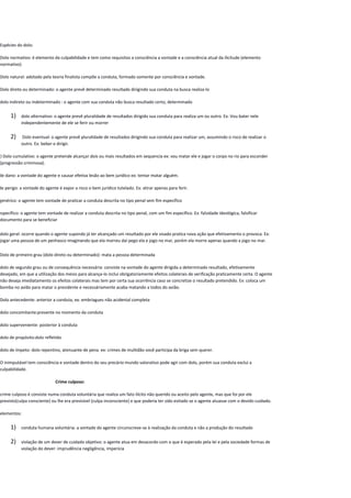 Espécies do dolo:
Dolo normativo: é elemento da culpabilidade e tem como requisitos a consciência a vontade e a consciência atual da ilicitude (elemento
normativo)
Dolo natural: adotado pela teoria finalista compõe a conduta, formado somente por consciência e vontade.
Dolo direto ou determinado: o agente prevê determinado resultado dirigindo sua conduta na busca realiza-lo
dolo indireto ou indeterminado : o agente com sua conduta não busca resultado certo, determinado
1) dolo alternativo: o agente prevê pluralidade de resultados dirigido sua conduta para realiza um ou outro. Ex: Vou bater nele
independentemente de ele se ferir ou morrer
2) Dolo eventual: o agente prevê pluralidade de resultados dirigindo sua conduta para realizar um, assumindo o risco de realizar o
outro. Ex: beber e dirigir.
3) Dolo cumulativo: o agente pretende alcançar dois ou mais resultados em sequencia ex: vou matar ele e jogar o corpo no rio para esconder
(progressão criminosa).
de dano: a vontade do agente e causar efetiva lesão ao bem jurídico ex: tentar matar alguém.
de perigo: a vontade do agente é expor a risco o bem jurídico tutelado. Ex: atirar apenas para ferir.
genérico: o agente tem vontade de praticar a conduta descrita no tipo penal sem fim específico
específico: o agente tem vontade de realizar a conduta descrita no tipo penal, com um fim específico. Ex: falsidade ideológica, falsificar
documento para se beneficiar
dolo geral: ocorre quando o agente supondo já ter alcançado um resultado por ele visado pratica nova ação que efetivamento o provoca. Ex:
jogar uma pessoa de um penhasco imaginando que ela morreu daí pego ela e jogo no mar, porém ela morre apenas quando a jogo no mar.
Dolo de primeiro grau (dolo direto ou determinado): mata a pessoa determinada
dolo de segundo grau ou de consequência necessária: consiste na vontade do agente dirigida a determinado resultado, efetivamente
desejado, em que a utilização dos meios para alcança-lo inclui obrigatoriamente efeitos colaterais de verificação praticamente certa. O agente
não deseja imediatamento os efeitos colaterais mas tem por certa sua ocorrência caso se concretize o resultado pretendido. Ex: coloca um
bomba no avião para matar o presidente e necessáriamente acaba matando a todos do avião.
Dolo antecedente: anterior a conduta, ex: embriagues não acidental completa
dolo concomitante:presente no momento da conduta
dolo superveniente: posterior à conduta
dolo de propósito:dolo refletido
dolo de ímpeto: dolo repentino, atenuante de pena ex: crimes de multidão você participa da briga sem querer.
O inimputável tem consciência e vontade dentro do seu precário mundo valorativo pode agir com dolo, porém sua conduta exclui a
culpabilidade.
Crime culposo:
crime culposo é consiste numa conduta voluntária que realiza um fato ilícito não querido ou aceito pelo agente, mas que foi por ele
previsto(culpa consciente) ou lhe era previsível (culpa inconsciente) e que poderia ter sido evitado se o agente atuasse com o devido cuidado.
elementos:
1) conduta humana voluntária: a vontade do agente circunscreve-se à realização da conduta e não a produção do resultado
2) violação de um dever de cuidado objetivo: o agente atua em desacordo com o que é esperado pela lei e pela sociedade formas de
violação do dever: imprudência negligência, imperícia
 