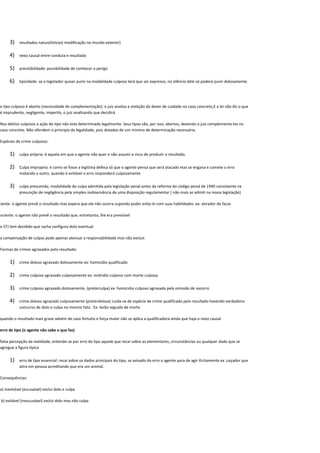 3) resultados naturalísticos( modificação no mundo exterior)
4) nexo causal entre conduta e resultado
5) previsibilidade: possibilidade de conhecer o perigo
6) tipicidade: se o legislador quiser punir na modalidade culposa terá que ser expresso, no silêncio dele só poderá punir dolosamente
o tipo culposo é aberto (necessidade de complementação): o juiz analisa a violação do dever de cuidado no caso concreto,E a lei não diz o que
é imprudente, negligente, imperito, o juiz analisando que decidirá.
Nos delitos culposos a ação do tipo não esta determinada legalmente. Seus tipos são, por isso, abertos, devendo o juiz complementa-los no
caso concreto. Não ofendem o princípio da legalidade, pois dotados de um minimo de determinação necessária.
Espécies de crime culposos:
1) culpa própria: é aquela em que o agente não quer e não assumi o risco de produzir o resultado.
2) Culpa impropria: é como se fosse a legitima defesa só que o agente pensa que será atacado mas se engana e comete o erro
matando o outro, quando é evitável o erro responderá culposamente
3) culpa presumida; modalidade de culpa admitida pela legislação penal antes da reforma do código penal de 1940 consistente na
presunção de negligência pela simples inobservância de uma disposição regulamentar ( não mais se admiti na nossa legislação)
ciente: o agente prevê o resultado mas espera que ele não ocorra supondo poder evita-lo com suas habilidades ex: atirador de facas
nsciente: o agente não prevê o resultado que, entretanto, lhe era previsível
o STJ tem decidido que racha configura dolo eventual
a compensação de culpas pode apenas atenuar a responsabilidade mas não excluir.
Formas de crimes agravados pelo resultado:
1) crime doloso agravado dolosamente ex: homicídio qualificado
2) crime culposo agravado culposamente ex: incêndio culposo com morte culposa
3) crime culposo agravado dolosamente. (preterculpa) ex: homicidio culposo agravado pela omissão de socorro
4) crime doloso agravado culposamente (preterdolosa) cuida-se de espécie de crime qualificado pelo resultado havendo verdadeiro
concurso de dolo e culpa no mesmo fato . Ex: lesão seguida de morte
quando o resultado mais grave advém de caso fortuito e força maior não se aplica a qualificadora ainda que haja o nexo causal
erro de tipo (o agente não sabe o que faz)
falsa percepção da realidade, entende-se por erro de tipo aquele que recai sobre as elementares, circunstâncias ou qualquer dado que se
agregue a figura tipica
1) erro de tipo essencial: recai sobre os dados principais do tipo, se avisado do erro o agente para de agir ilicitamente ex ;caçador que
atira em pessoa acreditando que era um animal.
Consequências:
a) inevitável (escusável) exclui dolo e culpa
b) evitável (inescusável) exclui dolo mas não culpa
 