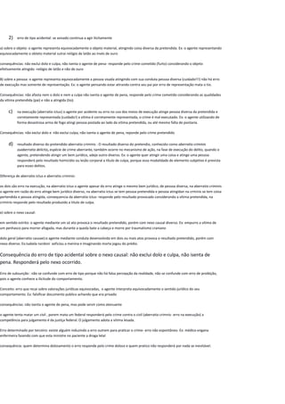 2) erro de tipo acidental: se avisado continua a agir ilicitamente
a) sobre o objeto: o agente representa equivocadamente o objeto material, atingindo coisa diversa da pretendida. Ex: o agente representando
equivocadamente o obteto material sutrai relógio de latão ao invés de ouro
consequências: não exclui dolo e culpa, não isenta o agente de pena- responde pelo crime cometido (furto) considerando o objeto
efetivamente atingido -relógio de latão e não de ouro
B) sobre a pessoa: o agente representa equivocadamente a pessoa visada atingindo com sua conduta pessoa diversa (cuidado!!!) não há erro
de execução mas somente de representação. Ex: o agente pensando estar atirando contra seu pai por erro de representação mata o tio.
Consequências: não afasta nem o dolo e nem a culpa não isenta o agente de pena, responde pelo crime cometido considerando as qualidades
da vitima pretendida (pai) e não a atingida (tio).
c) na execução (aberratio ictus) o agente por acidente ou erro no uso dos meios de execução atinge pessoa diversa da pretendida e
corretamente representada (cuidado!) a vitima é corretamente representada, o crime é mal executado. Ex: o agente utilizando de
forma desastrosa arma de fogo atingi pessoa postada ao lado da vitima pretendida, ou até mesmo falta de pontaria.
Consequências: não exclui dolo e não exclui culpa, não isenta o agente de pena, reponde pelo crime pretendido
d) resultado diverso do pretendido aberratio criminis : O resultado diverso do pretendio, conhecido como aberratio criminis
ouaberratio delictio, espécie de crime aberrante, também ocorre no mecanismo de ação, na fase de execução do delito, quando o
agente, pretendendo atingir um bem jurídico, adeje outro diverso. Ex: o agente quer atingir uma coisa e atinge uma pessoa:
responderá pelo resultado homicídio ou lesão corporal a título de culpa, porque essa modalidade de elemento subjetivo é prevista
para esses delitos.
Diferença de aberratio ictus e aberratio criminis:
os dois são erro na execução, na aberratio ictus o agente apesar do erro atinge o mesmo bem jurídico, de pessoa diversa, na aberratio criminis
o agente em razão do erro atinge bem jurídico diverso, na aberratio ictus se tem pessoa pretendida e pessoa atingidan na crminis se tem coisa
pertendida e pessoa atingida, consequencia da aberratio ictus- responde pelo resultado provocado considerando a vítima pretendida, na
criminis responde pelo resultado produzido a titulo de culpa.
e) sobre o nexo causal:
em sentido estrito: o agente mediante um só ato provoca o resultado pretendido, porém com nexo causal diverso. Ex: empurro a vitima de
um penhasco para morrer afogada, mas durante a queda bate a cabeça e morre por traumatismo craniano
dolo geral (aberratio causae):o agente mediante conduta desenvolvida em dois ou mais atos provoca o resultado pretendido, porém com
nexo diverso. Ex:isabela nardoni axficiou a menina e imaginando morta jogou do prédio.
Consequência do erro de tipo acidental sobre o nexo causal: não exclui dolo e culpa, não isenta de
pena. Responderá pelo nexo ocorrido.
Erro de subsunção : não se confunde com erro de tipo porque não há falsa percepção da realidade, não se confunde com erro de proibição,
pois o agente conhece a ilicitude do comportamento.
Conceito: erro que recai sobre valorações jurídicas equivocadas, o agente interpreta equivocadamente o sentido jurídico do seu
comportamento. Ex: falsificar documento publico achando que era privado
consequências: não isenta o agente de pena, mas pode servir como atenuante
o agente tenta matar um civil , porem mata um federal responderá pelo crime contra o civil (aberratio crimnis- erro na execução) a
competência para julgamento é da justiça federal. O julgamento adota a vitima lesada.
Erro determinado por terceiro: existe alguém induzindo a erro outrem para praticar o crime- erro não espontâneo. Ex: médico engana
enfermeira fazendo com que esta ministre no paciente a droga letal
consequência: quem determina dolosamento o erro responde pelo crime doloso e quem pratico não responderá por nada se inevitável.
 