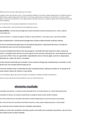 Diferença entre erro de tipo e delito putativo por erro de tipo:
o agente nos dois casos não sabe o que faz – falsa percepção da realidade; no erro de tipo o agente imagina praticar um indiferente penal no
delito putativo o agente imagina praticar fato típico; no erro de tipo o agente ignora a presença de uma elementar; no putativo o agente
ignora a ausência de uma elementar, no erro o agente pratica o fato típico sem querer; no putativo o agente pratica o fato atípico sem querer
(crime imaginário)
ex: erro de tipo- atiro em uma pessoa imaginando ser um boneco de sera
ex: no delito putativo : atiro contra boneco de cera imaginando ser pessoa.
tipo proibitivo: o direito penal protege bem jurídico proibindo condutas desvalorosas ex: matar, subtrair,
constranger etc...
crime comissivo: a conduta do agente infringi um tipo proibitivo- é uma ação, fazer o que estar proibido
tipo mandamental: o direito penal protege bens jurídicos determinando condutas valiosas.
A norma mandamental pode decorrer do próprio tipo penal: o tipo penal descreve a omissão ex:
omissão de socorro (crime omissivo próprio)
a norma mandamental decorre de clausula geral: a omissão não estar descrita no tipo, o dever de
evitar o resultado estar descrito na norma geral (crime omissivo improprio) ex: casos de garante como
o pai com o filho. Pune-se o garantidor respondendo como se tivesse agido, será ele o responsável,
devendo ter o dever de evitar o resultado
crime omissivo (comissão por omissão): crime omissivo infringe tipo mandamental, a omissão é a não
pratica de uma conduta determinada por lei
crime de conduta mista: constituído dos dois comportamentos: ação por omissão ex: se apropriar de
coisa móvel e deixar de restituir a coisa alheia
erro de proibição (o agente sabe o que faz mas ignora sua proibição): a realidade é percebida corretamente ex:
pratica crime por não sabe que é do tipo proibitivo, ou seja, sem conhecimento da lei.
elemento resultado
resultado naturalistico: a conduta resulta alteração física no mundo exterior ex: morte/ lesão patrimonial
resultado normativo: da conduta resulta lesão ou perigo de lesão ao bem jurídico tutelado
os crimes materiais tem resultado naturalistico sendo indispensavel sua ocorrencia para consumação.
Os crimes formais tem resultado naturalistico descrito no tipo, porém dispensavel para a consumação
os crimes de mera conduta não tem resultado naturalistico
todos os crimes têm resultado normativo, porém nem todos tem resultado naturalistico, não há crime
sem lesão ao bem jurídico tutelado
 