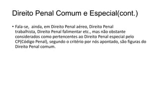 Direito Penal Comum e Especial(cont.)
• Fala-se, ainda, em Direito Penal aéreo, Direito Penal
trabalhista, Direito Penal falimentar etc., mas não obstante
considerados como pertencentes ao Direito Penal especial pelo
CP(Código Penal), segundo o critério por nós apontado, são figuras do
Direito Penal comum.

 