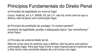 Princípios Fundamentais do Direito Penal
a) Princípio da legalidade ou reserva legal
Const. Federal, art 5.º, XXXIX; CP, art 1.º: não há crime sem lei que o
defina; não há pena sem cominação legal.
b) Princípio da proibição da analogia “in malam partem”
Corolário da legalidade, proíbe a adequação típica “por semelhança”
entre fatos.
c) Princípio da anterioridade da lei
Não há crime sem lei anterior que o defina; não há pena sem prévia
cominação legal. Para que haja crime e seja imposta pena é preciso que
o fato tenha sido cometido depois de a lei entrar em vigor.

 